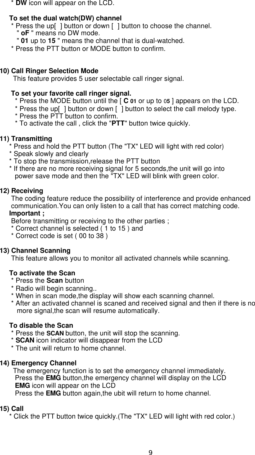       * DW icon will appear on the LCD.     To set the dual watch(DW) channel      * Press the up[] button or down [] button to choose the channel.         &quot; oF &quot; means no DW mode.         &quot; 01 up to 15 &quot; means the channel that is dual-watched.      * Press the PTT button or MODE button to confirm.10) Call Ringer Selection Mode       This feature provides 5 user selectable call ringer signal.      To set your favorite call ringer signal.        * Press the MODE button until the [ C 01 or up to 05 ] appears on the LCD.        * Press the up[] button or down [] button to select the call melody type.        * Press the PTT button to confirm.        * To activate the call , click the &quot;PTT&quot; button twice quickly.11) Transmitting     * Press and hold the PTT button (The &quot;TX&quot; LED will light with red color)     * Speak slowly and clearly     * To stop the transmission,release the PTT button     * If there are no more receiving signal for 5 seconds,the unit will go into         power save mode and then the &quot;TX&quot; LED will blink with green color.12) Receiving      The coding feature reduce the possibility of interference and provide enhanced      communication.You can only listen to a call that has correct matching code.     Important ;      Before transmitting or receiving to the other parties ;      * Correct channel is selected ( 1 to 15 ) and      * Correct code is set ( 00 to 38 )13) Channel Scanning       This feature allows you to monitor all activated channels while scanning.     To activate the Scan      * Press the Scan button      * Radio will begin scanning..      * When in scan mode,the display will show each scanning channel.      * After an activated channel is scaned and received signal and then if there is no          more signal,the scan will resume automatically.                                                                                To disable the Scan      * Press the SCAN button, the unit will stop the scanning.      * SCAN icon indicator will disappear from the LCD      * The unit will return to home channel.14) Emergency Channel        The emergency function is to set the emergency channel immediately.        Press the EMG button,the emergency channel will display on the LCD        EMG icon will appear on the LCD        Press the EMG button again,the ubit will return to home channel.15) Call     * Click the PTT button twice quickly.(The &quot;TX&quot; LED will light with red color.)9