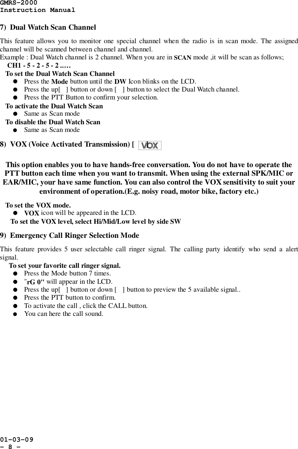 GMRS-2000Instruction Manual01-03-09- 8 -7)  Dual Watch Scan ChannelThis feature allows you to monitor one special channel when the radio is in scan mode. The assignedchannel will be scanned between channel and channel.Example : Dual Watch channel is 2 channel. When you are in SCAN mode ,it will be scan as follows;    CH1 - 5 - 2 - 5 - 2 ..…   To set the Dual Watch Scan Channel! Press the Mode button until the DW Icon blinks on the LCD.! Press the up[] button or down [] button to select the Dual Watch channel.! Press the PTT Button to confirm your selection.   To activate the Dual Watch Scan! Same as Scan mode   To disable the Dual Watch Scan! Same as Scan mode8)  VOX (Voice Activated Transmission) [      ]This option enables you to have hands-free conversation. You do not have to operate thePTT button each time when you want to transmit. When using the external SPK/MIC orEAR/MIC, your have same function. You can also control the VOX sensitivity to suit yourenvironment of operation.(E.g. noisy road, motor bike, factory etc.)   To set the VOX mode.! VOX icon will be appeared in the LCD.To set the VOX level, select Hi/Mid/Low level by side SW9)  Emergency Call Ringer Selection ModeThis feature provides 5 user selectable call ringer signal. The calling party identify who send a alertsignal.     To set your favorite call ringer signal.! Press the Mode button 7 times.! &quot;rG 0&quot; will appear in the LCD.! Press the up[] button or down [] button to preview the 5 available signal..! Press the PTT button to confirm.! To activate the call , click the CALL button.! You can here the call sound.