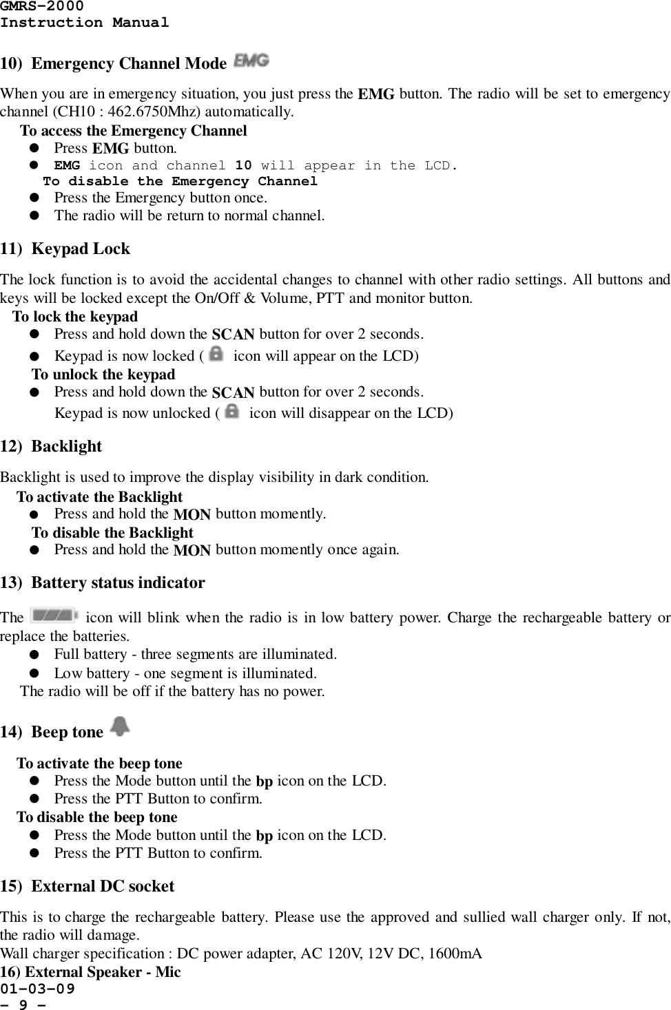 GMRS-2000Instruction Manual01-03-09- 9 -10)  Emergency Channel Mode When you are in emergency situation, you just press the EMG button. The radio will be set to emergencychannel (CH10 : 462.6750Mhz) automatically.     To access the Emergency Channel! Press EMG button.! EMG icon and channel 10 will appear in the LCD.To disable the Emergency Channel! Press the Emergency button once.! The radio will be return to normal channel.11)  Keypad LockThe lock function is to avoid the accidental changes to channel with other radio settings. All buttons andkeys will be locked except the On/Off &amp; Volume, PTT and monitor button.   To lock the keypad! Press and hold down the SCAN button for over 2 seconds.! Keypad is now locked (   icon will appear on the LCD)To unlock the keypad! Press and hold down the SCAN button for over 2 seconds.Keypad is now unlocked (   icon will disappear on the LCD)12)  BacklightBacklight is used to improve the display visibility in dark condition.    To activate the Backlight! Press and hold the MON button momently.To disable the Backlight! Press and hold the MON button momently once again.13)  Battery status indicatorThe   icon will blink when the radio is in low battery power. Charge the rechargeable battery orreplace the batteries.! Full battery - three segments are illuminated.! Low battery - one segment is illuminated.     The radio will be off if the battery has no power.14)  Beep tone     To activate the beep tone! Press the Mode button until the bp icon on the LCD.! Press the PTT Button to confirm.    To disable the beep tone! Press the Mode button until the bp icon on the LCD.! Press the PTT Button to confirm.15)  External DC socketThis is to charge the rechargeable battery. Please use the approved and sullied wall charger only. If not,the radio will damage.Wall charger specification : DC power adapter, AC 120V, 12V DC, 1600mA16) External Speaker - Mic