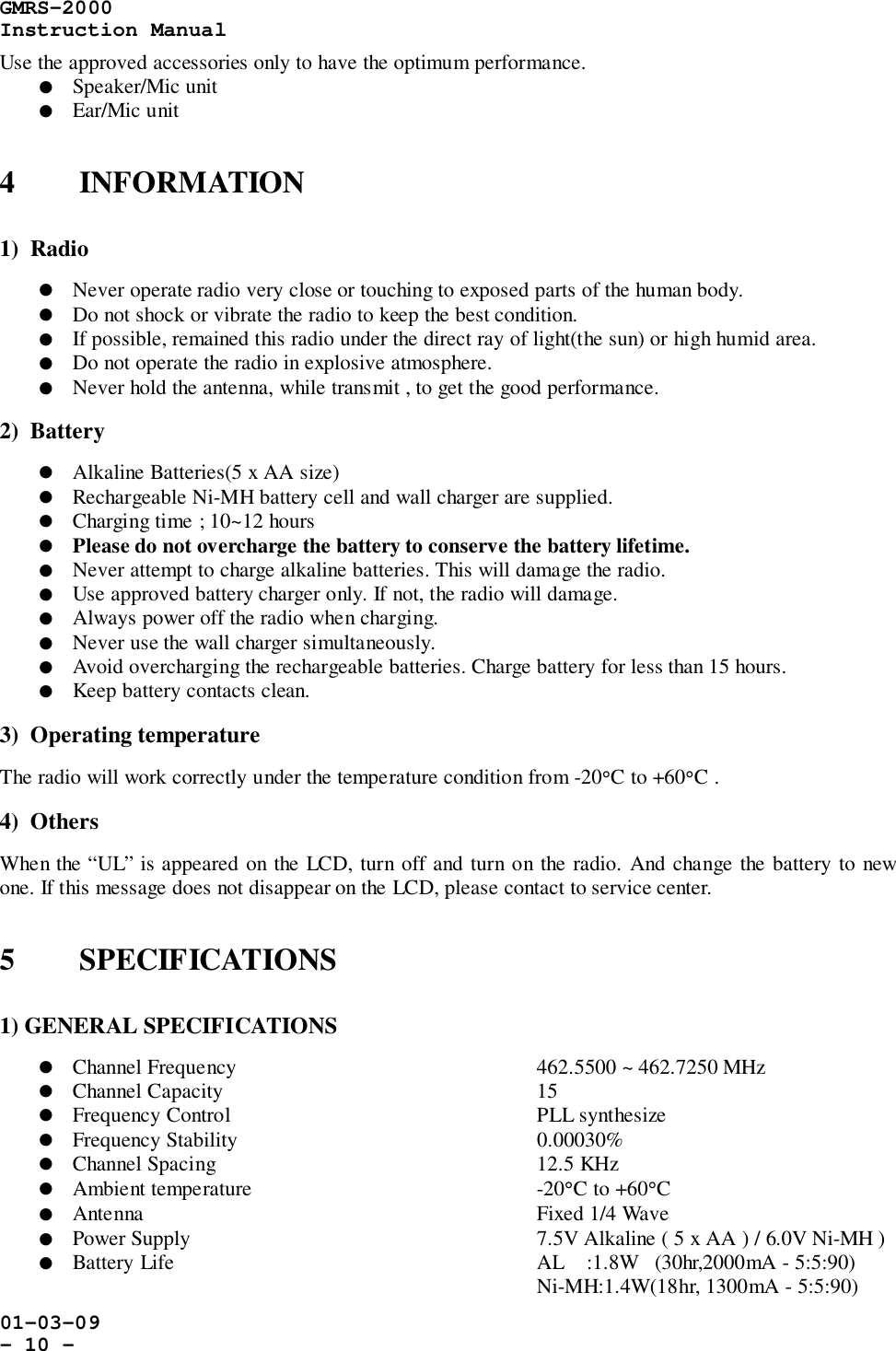 GMRS-2000Instruction Manual01-03-09- 10 -Use the approved accessories only to have the optimum performance.! Speaker/Mic unit! Ear/Mic unit4 INFORMATION1)  Radio! Never operate radio very close or touching to exposed parts of the human body.! Do not shock or vibrate the radio to keep the best condition.! If possible, remained this radio under the direct ray of light(the sun) or high humid area.! Do not operate the radio in explosive atmosphere.! Never hold the antenna, while transmit , to get the good performance.2)  Battery! Alkaline Batteries(5 x AA size)! Rechargeable Ni-MH battery cell and wall charger are supplied.! Charging time ; 10~12 hours! Please do not overcharge the battery to conserve the battery lifetime.! Never attempt to charge alkaline batteries. This will damage the radio.! Use approved battery charger only. If not, the radio will damage.! Always power off the radio when charging.! Never use the wall charger simultaneously.! Avoid overcharging the rechargeable batteries. Charge battery for less than 15 hours.! Keep battery contacts clean.3)  Operating temperatureThe radio will work correctly under the temperature condition from -20°C to +60°C .4)  OthersWhen the “UL” is appeared on the LCD, turn off and turn on the radio. And change the battery to newone. If this message does not disappear on the LCD, please contact to service center.5 SPECIFICATIONS1) GENERAL SPECIFICATIONS! Channel Frequency 462.5500 ~ 462.7250 MHz! Channel Capacity 15! Frequency Control PLL synthesize! Frequency Stability   0.00030%! Channel Spacing 12.5 KHz! Ambient temperature -20°C to +60°C! Antenna Fixed 1/4 Wave! Power Supply 7.5V Alkaline ( 5 x AA ) / 6.0V Ni-MH )! Battery Life AL    :1.8W   (30hr,2000mA - 5:5:90)Ni-MH:1.4W(18hr, 1300mA - 5:5:90)