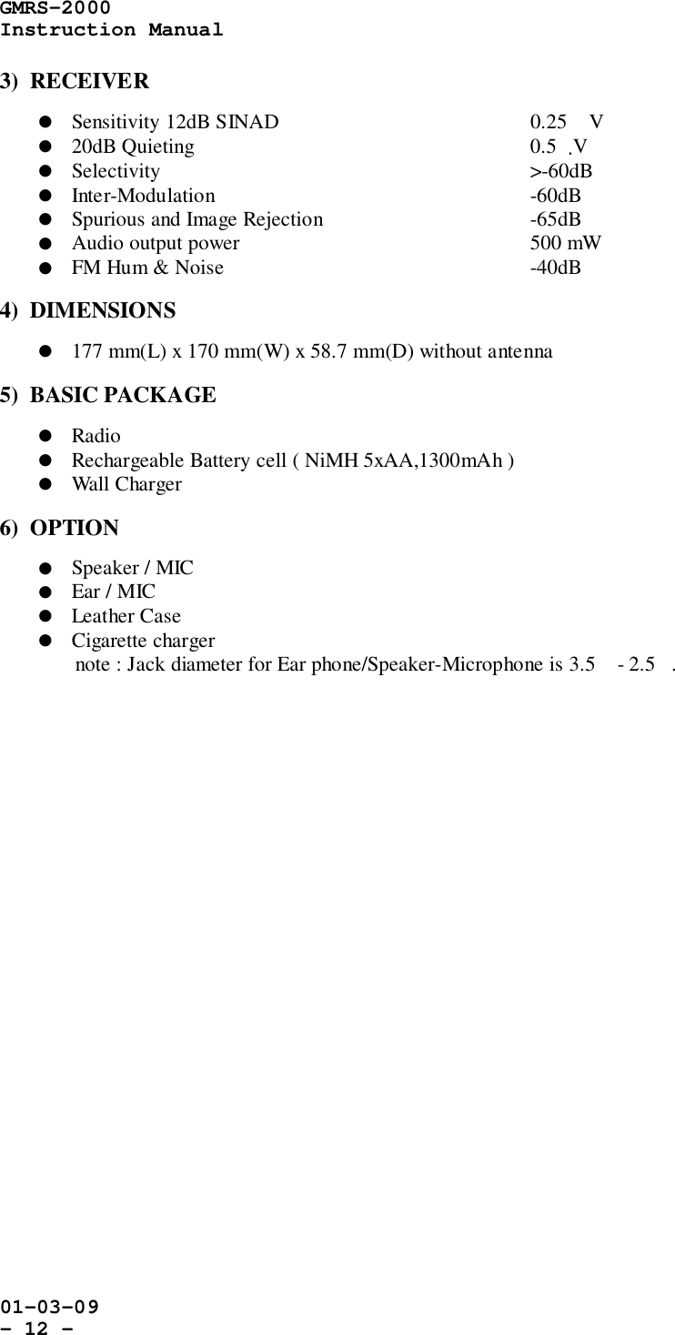 GMRS-2000Instruction Manual01-03-09- 12 -3)  RECEIVER! Sensitivity 12dB SINAD 0.25 V! 20dB Quieting 0.5   V! Selectivity &gt;-60dB! Inter-Modulation -60dB! Spurious and Image Rejection -65dB! Audio output power 500 mW! FM Hum &amp; Noise    -40dB4)  DIMENSIONS! 177 mm(L) x 170 mm(W) x 58.7 mm(D) without antenna5)  BASIC PACKAGE! Radio! Rechargeable Battery cell ( NiMH 5xAA,1300mAh )! Wall Charger6)  OPTION! Speaker / MIC! Ear / MIC! Leather Case! Cigarette chargernote : Jack diameter for Ear phone/Speaker-Microphone is 3.5 - 2.5.