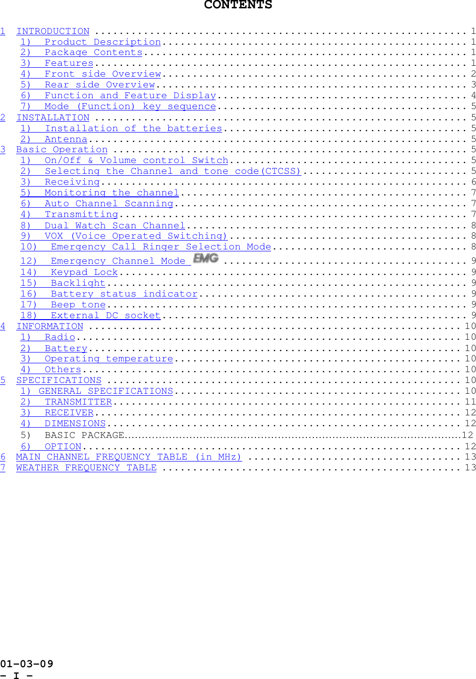01-03-09- I -CONTENTS1 INTRODUCTION ............................................................. 11)  Product Description.................................................. 12)  Package Contents..................................................... 13)  Features............................................................. 14)  Front side Overview.................................................. 25)  Rear side Overview................................................... 36)  Function and Feature Display......................................... 47)  Mode (Function) key sequence......................................... 52 INSTALLATION ............................................................. 51)  Installation of the batteries........................................ 52)  Antenna.............................................................. 53 Basic Operation .......................................................... 51)  On/Off &amp; Volume control Switch....................................... 52)  Selecting the Channel and tone code(CTCSS)........................... 53)  Receiving............................................................ 65)  Monitoring the channel............................................... 76)  Auto Channel Scanning................................................ 74)  Transmitting......................................................... 78)  Dual Watch Scan Channel.............................................. 89)  VOX (Voice Operated Switching)....................................... 810)  Emergency Call Ringer Selection Mode................................ 812)  Emergency Channel Mode  ........................................ 914)  Keypad Lock......................................................... 915)  Backlight........................................................... 916)  Battery status indicator............................................ 917)  Beep tone........................................................... 918)  External DC socket.................................................. 94 INFORMATION ............................................................. 101)  Radio............................................................... 102)  Battery............................................................. 103)  Operating temperature............................................... 104)  Others.............................................................. 105 SPECIFICATIONS .......................................................... 101) GENERAL SPECIFICATIONS............................................... 102)  TRANSMITTER......................................................... 113)  RECEIVER............................................................ 124)  DIMENSIONS.......................................................... 125)  BASIC PACKAGE………………………………………………………………………………………126)  OPTION.............................................................. 126 MAIN CHANNEL FREQUENCY TABLE (in MHz) ................................... 137 WEATHER FREQUENCY TABLE ................................................. 13