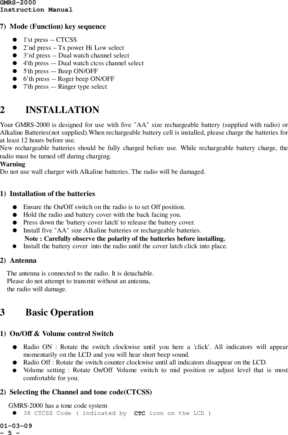 GMRS-2000Instruction Manual01-03-09- 5 -7)  Mode (Function) key sequence! 1&apos;st press -- CTCSS! 2’nd press – Tx power Hi Low select! 3’rd press -- Dual watch channel select! 4&apos;th press –- Dual watch ctcss channel select! 5&apos;th press –- Beep ON/OFF! 6’th press -- Roger beep ON/OFF! 7&apos;th press -– Ringer type select2 INSTALLATIONYour GMRS-2000 is designed for use with five &quot;AA&quot; size rechargeable battery (supplied with radio) orAlkaline Batteries(not supplied).When rechargeable battery cell is installed, please charge the batteries forat least 12 hours before use.New rechargeable batteries should be fully charged before use. While rechargeable battery charge, theradio must be turned off during charging.WarningDo not use wall charger with Alkaline batteries. The radio will be damaged.1)  Installation of the batteries! Ensure the On/Off switch on the radio is to set Off position.! Hold the radio and battery cover with the back facing you.! Press down the &apos;battery cover latch&apos; to release the battery cover.! Install five &quot;AA&quot; size Alkaline batteries or rechargeable batteries.Note : Carefully observe the polarity of the batteries before installing.! Install the battery cover  into the radio until the cover latch click into place.2)  Antenna    The antenna is connected to the radio. It is detachable.    Please do not attempt to transmit without an antenna,    the radio will damage.3 Basic Operation1)  On/Off &amp; Volume control Switch! Radio ON : Rotate the switch clockwise until you here a &apos;click&apos;. All indicators will appearmomentarily on the LCD and you will hear short beep sound.! Radio Off : Rotate the switch counter clockwise until all indicators disappear on the LCD.! Volume setting : Rotate On/Off Volume switch to mid position or adjust level that is mostcomfortable for you.2)  Selecting the Channel and tone code(CTCSS)     GMRS-2000 has a tone code system! 38 CTCSS Code ( indicated by  CTC icon on the LCD )