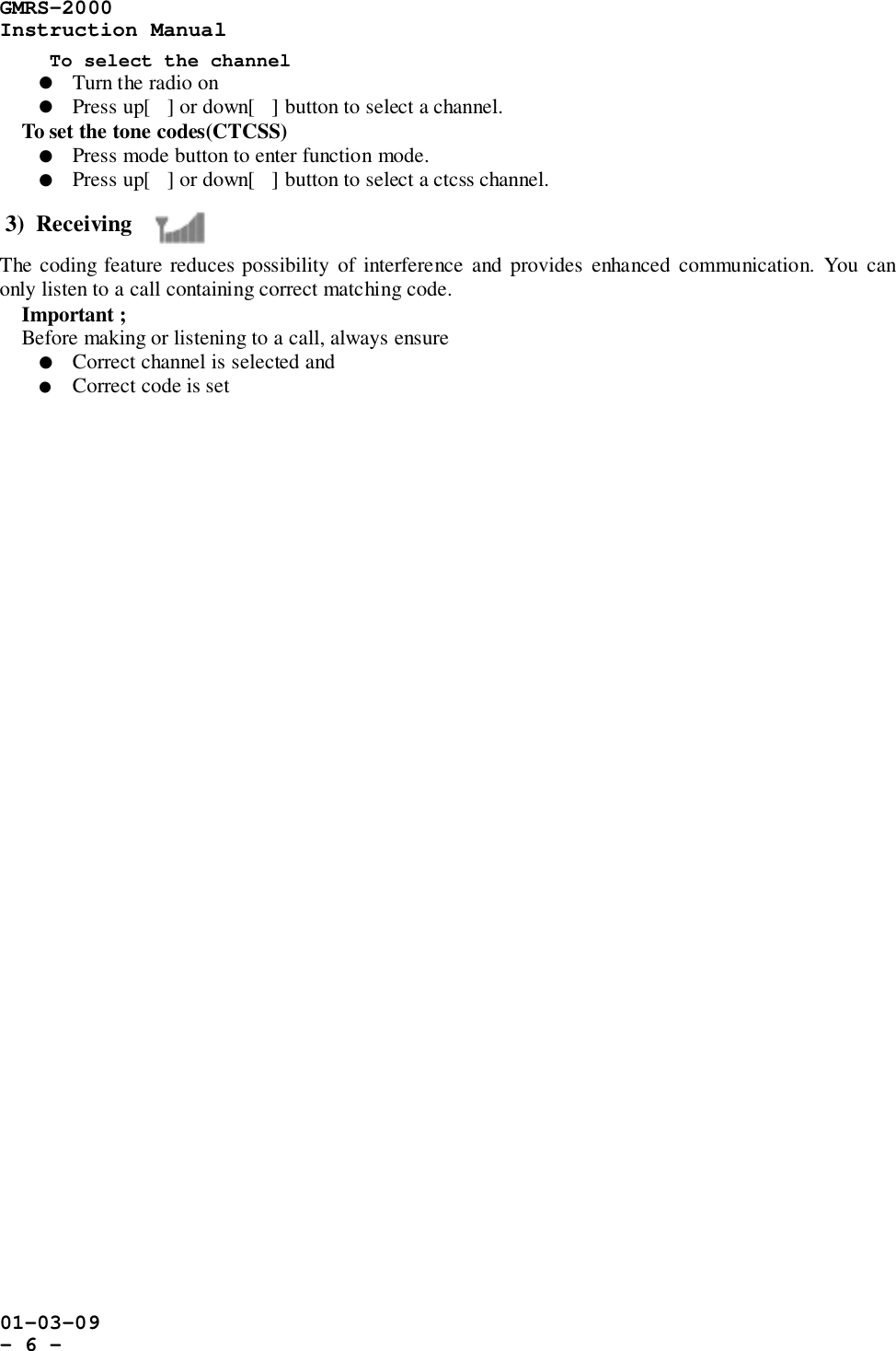 GMRS-2000Instruction Manual01-03-09- 6 -To select the channel! Turn the radio on! Press up[] or down[] button to select a channel.    To set the tone codes(CTCSS)! Press mode button to enter function mode.! Press up[] or down[] button to select a ctcss channel.3)  ReceivingThe coding feature reduces possibility of interference and provides enhanced communication. You canonly listen to a call containing correct matching code.    Important ;    Before making or listening to a call, always ensure! Correct channel is selected and! Correct code is set