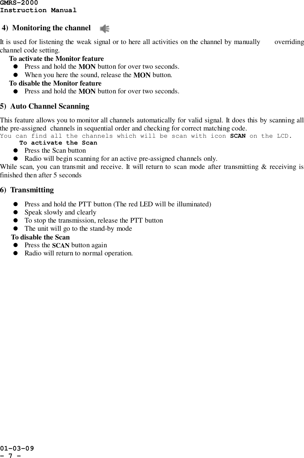 GMRS-2000Instruction Manual01-03-09- 7 -4)  Monitoring the channelIt is used for listening the weak signal or to here all activities on the channel by manually      overridingchannel code setting.     To activate the Monitor feature! Press and hold the MON button for over two seconds.! When you here the sound, release the MON button.     To disable the Monitor feature! Press and hold the MON button for over two seconds.5)  Auto Channel ScanningThis feature allows you to monitor all channels automatically for valid signal. It does this by scanning allthe pre-assigned  channels in sequential order and checking for correct matching code.You can find all the channels which will be scan with icon SCAN on the LCD.To activate the Scan! Press the Scan button! Radio will begin scanning for an active pre-assigned channels only.While scan, you can transmit and receive. It will return to scan mode after transmitting &amp; receiving isfinished then after 5 seconds6)  Transmitting! Press and hold the PTT button (The red LED will be illuminated)! Speak slowly and clearly! To stop the transmission, release the PTT button! The unit will go to the stand-by mode      To disable the Scan! Press the SCAN button again! Radio will return to normal operation.