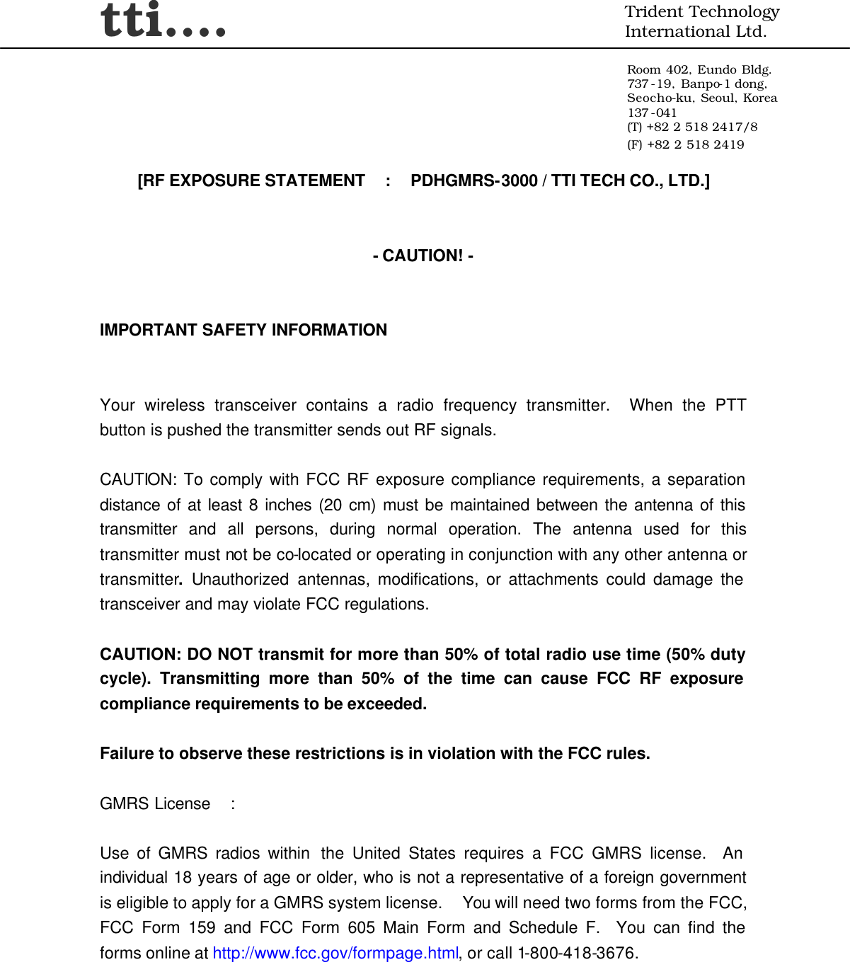 tti….  Trident Technology International Ltd.  Room 402, Eundo Bldg. 737 -19, Banpo-1 dong, Seocho-ku, Seoul, Korea 137 -041 (T) +82 2 518 2417/8 (F) +82 2 518 2419     [RF EXPOSURE STATEMENT  :  PDHGMRS-3000 / TTI TECH CO., LTD.]   - CAUTION! -   IMPORTANT SAFETY INFORMATION   Your wireless transceiver contains a radio frequency transmitter.  When the PTT button is pushed the transmitter sends out RF signals.   CAUTION: To comply with FCC RF exposure compliance requirements, a separation distance of at least 8 inches (20 cm) must be maintained between the antenna of this transmitter and all persons, during normal operation. The antenna used for this transmitter must not be co-located or operating in conjunction with any other antenna or transmitter. Unauthorized antennas, modifications, or attachments could damage the transceiver and may violate FCC regulations.    CAUTION: DO NOT transmit for more than 50% of total radio use time (50% duty cycle). Transmitting more than 50% of the time can cause FCC RF exposure compliance requirements to be exceeded.  Failure to observe these restrictions is in violation with the FCC rules.    GMRS License  :  Use of GMRS radios within  the United States requires a FCC GMRS license.  An individual 18 years of age or older, who is not a representative of a foreign government is eligible to apply for a GMRS system license.  You will need two forms from the FCC, FCC Form 159 and FCC Form 605 Main Form and Schedule F.  You can find the forms online at http://www.fcc.gov/formpage.html, or call 1-800-418-3676. 