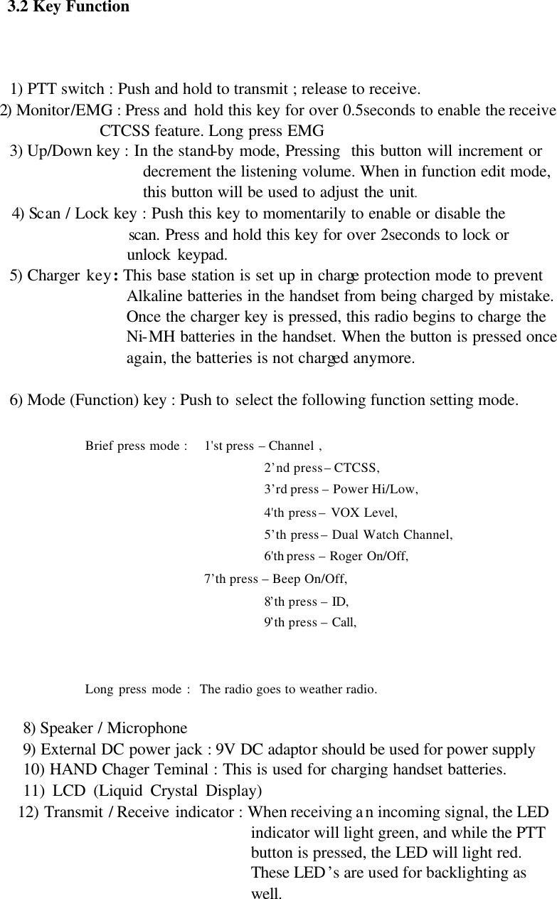 3.2 Key Function    1) PTT switch : Push and hold to transmit ; release to receive.   2) Monitor/EMG : Press and  hold this key for over 0.5seconds to enable the receive CTCSS feature. Long press EMG 3) Up/Down key : In the stand-by mode, Pressing  this button will increment or decrement the listening volume. When in function edit mode, this button will be used to adjust the unit. 4) Scan / Lock key : Push this key to momentarily to enable or disable the                     scan. Press and hold this key for over 2seconds to lock or                     unlock keypad. 5) Charger key : This base station is set up in charge protection mode to prevent Alkaline batteries in the handset from being charged by mistake. Once the charger key is pressed, this radio begins to charge the Ni-MH batteries in the handset. When the button is pressed once again, the batteries is not charged anymore.    6) Mode (Function) key : Push to select the following function setting mode.                  Brief press mode :   1&apos;st press – Channel , 2’nd press – CTCSS, 3’rd press – Power Hi/Low, 4&apos;th press – VOX Level, 5’th press – Dual Watch Channel, 6&apos;th press – Roger On/Off,             7’th press – Beep On/Off,   8’th press – ID,     9’th press – Call,     Long press mode :  The radio goes to weather radio.                                         8) Speaker / Microphone 9) External DC power jack : 9V DC adaptor should be used for power supply   10) HAND Chager Teminal : This is used for charging handset batteries. 11) LCD (Liquid Crystal Display)                                                                  12) Transmit / Receive indicator : When receiving an incoming signal, the LED indicator will light green, and while the PTT button is pressed, the LED will light red. These LED’s are used for backlighting as well.   