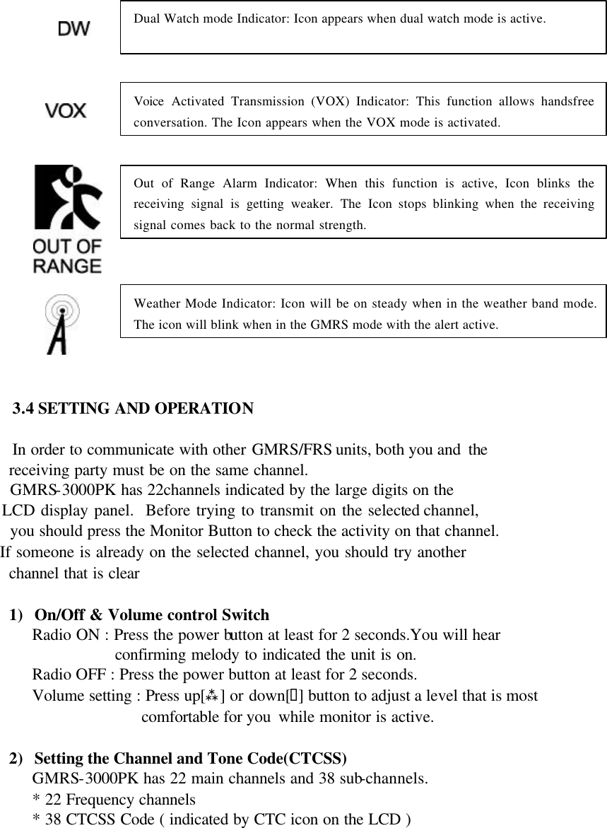            3.4 SETTING AND OPERATION  In order to communicate with other GMRS/FRS units, both you and  the        receiving party must be on the same channel.      GMRS-3000PK has 22channels indicated by the large digits on the       LCD display panel.  Before trying to transmit on the selected channel,        you should press the Monitor Button to check the activity on that channel.      If someone is already on the selected channel, you should try another        channel that is clear  1) On/Off &amp; Volume control Switch Radio ON : Press the power button at least for 2 seconds.You will hear confirming melody to indicated the unit is on.       Radio OFF : Press the power button at least for 2 seconds.    Volume setting : Press up[ù] or down[ü] button to adjust a level that is most   comfortable for you  while monitor is active.  2) Setting the Channel and Tone Code(CTCSS) GMRS-3000PK has 22 main channels and 38 sub-channels. * 22 Frequency channels * 38 CTCSS Code ( indicated by CTC icon on the LCD )  Dual Watch mode Indicator: Icon appears when dual watch mode is active.   Voice Activated Transmission (VOX) Indicator: This function allows handsfree conversation. The Icon appears when the VOX mode is activated.   Out of Range Alarm Indicator: When this function is active, Icon blinks the receiving signal is getting weaker. The Icon stops blinking when the receiving signal comes back to the normal strength.   Weather Mode Indicator: Icon will be on steady when in the weather band mode. The icon will blink when in the GMRS mode with the alert active.   