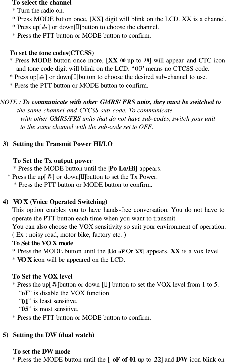 To select the channel * Turn the radio on. * Press MODE button once, [XX] digit will blink on the LCD. XX is a channel. * Press up[ù] or down[ü]button to choose the channel. * Press the PTT button or MODE button to confirm.  To set the tone codes(CTCSS) * Press MODE button once more, [XX 00 up to 38] will appear and CTC icon and tone code digit will blink on the LCD. “00” means no CTCSS code. * Press up[ù] or down[ü]button to choose the desired sub-channel to use. * Press the PTT button or MODE button to confirm.      NOTE : To communicate with other GMRS/ FRS units, they must be switched to             the same channel and CTCSS sub-code. To communicate             with other GMRS/FRS units that do not have sub-codes, switch your unit             to the same channel with the sub-code set to OFF.  3) Setting the Transmit Power HI/LO  To Set the Tx output power * Press the MODE button until the [Po Lo/Hi] appears. * Press the up[ù] or down[ü]button to set the Tx Power. * Press the PTT button or MODE button to confirm.  4) VOX (Voice Operated Switching) This option enables you to have hands-free conversation. You do not have to operate the PTT button each time when you want to transmit. You can also choose the VOX sensitivity so suit your environment of operation.  ( Ex : noisy road, motor bike, factory etc. )  To Set the VO X mode   * Press the MODE button until the [Uo oF Or XX] appears. XX is a vox level  * VOX icon will be appeared on the LCD.       To Set the VOX level  * Press the up[ù]button or down [ü] button to set the VOX level from 1 to 5. “oF” is disable the VOX function. “01” is least sensitive. “05” is most sensitive. * Press the PTT button or MODE button to confirm.  5) Setting the DW (dual watch)  To set the DW mode * Press the MODE button until the [ oF of 01 up to 22] and DW icon blink on 