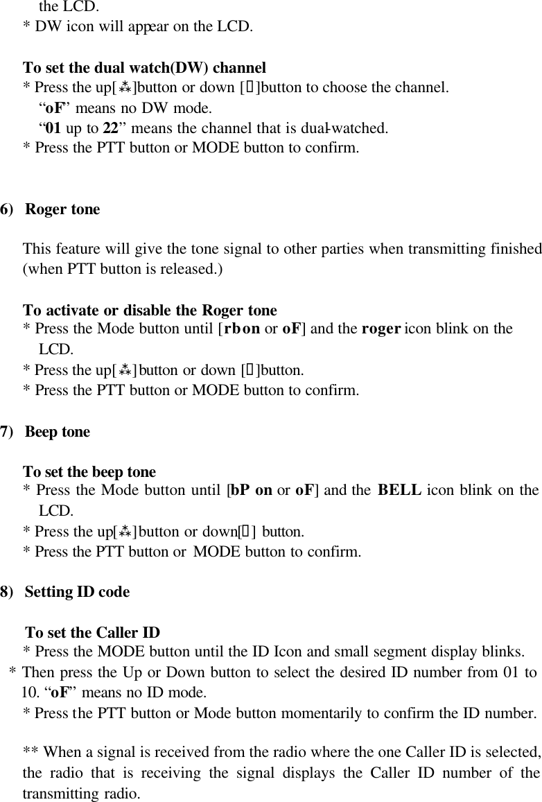 the LCD. * DW icon will appear on the LCD.   To set the dual watch(DW) channel  * Press the up[ù]button or down [ü]button to choose the channel. “oF” means no DW mode. “01 up to 22” means the channel that is dual-watched.  * Press the PTT button or MODE button to confirm.   6) Roger tone  This feature will give the tone signal to other parties when transmitting finished (when PTT button is released.)  To activate or disable the Roger tone * Press the Mode button until [rb on or oF] and the roger icon blink on the LCD. * Press the up[ù]button or down [ü]button. * Press the PTT button or MODE button to confirm.  7) Beep tone   To set the beep tone  * Press the Mode button until [bP on or oF] and the BELL icon blink on the LCD. * Press the up[ù]button or down[ü] button. * Press the PTT button or MODE button to confirm.  8) Setting ID code  To set the Caller ID  * Press the MODE button until the ID Icon and small segment display blinks.   * Then press the Up or Down button to select the desired ID number from 01 to 10. “oF” means no ID mode. * Press the PTT button or Mode button momentarily to confirm the ID number.  ** When a signal is received from the radio where the one Caller ID is selected, the radio that is receiving the signal displays the Caller ID number of the transmitting radio.     