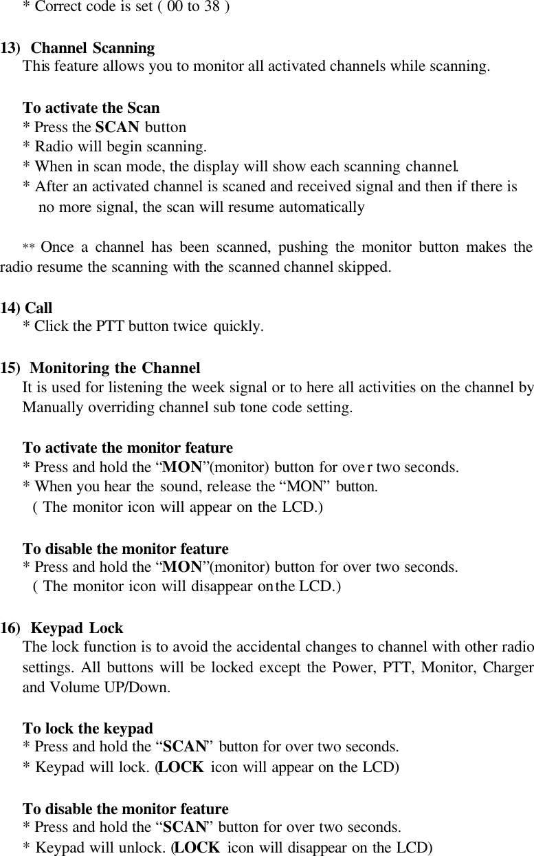 * Correct code is set ( 00 to 38 )  13)  Channel Scanning This feature allows you to monitor all activated channels while scanning.  To activate the Scan * Press the SCAN button * Radio will begin scanning. * When in scan mode, the display will show each scanning channel. * After an activated channel is scaned and received signal and then if there is no more signal, the scan will resume automatically  **  Once a channel has been scanned, pushing the monitor button makes the radio resume the scanning with the scanned channel skipped.  14) Call * Click the PTT button twice quickly.   15)  Monitoring the Channel It is used for listening the week signal or to here all activities on the channel by Manually overriding channel sub tone code setting.   To activate the monitor feature   * Press and hold the “MON”(monitor) button for over two seconds.    * When you hear the sound, release the “MON” button.    ( The monitor icon will appear on the LCD.)   To disable the monitor feature  * Press and hold the “MON”(monitor) button for over two seconds.      ( The monitor icon will disappear on the LCD.)  16)  Keypad Lock The lock function is to avoid the accidental changes to channel with other radio settings. All buttons will be locked except the Power, PTT, Monitor, Charger and Volume UP/Down.   To lock the keypad  * Press and hold the “SCAN” button for over two seconds.    * Keypad will lock. (LOCK icon will appear on the LCD)   To disable the monitor feature  * Press and hold the “SCAN” button for over two seconds.    * Keypad will unlock. (LOCK icon will disappear on the LCD)  