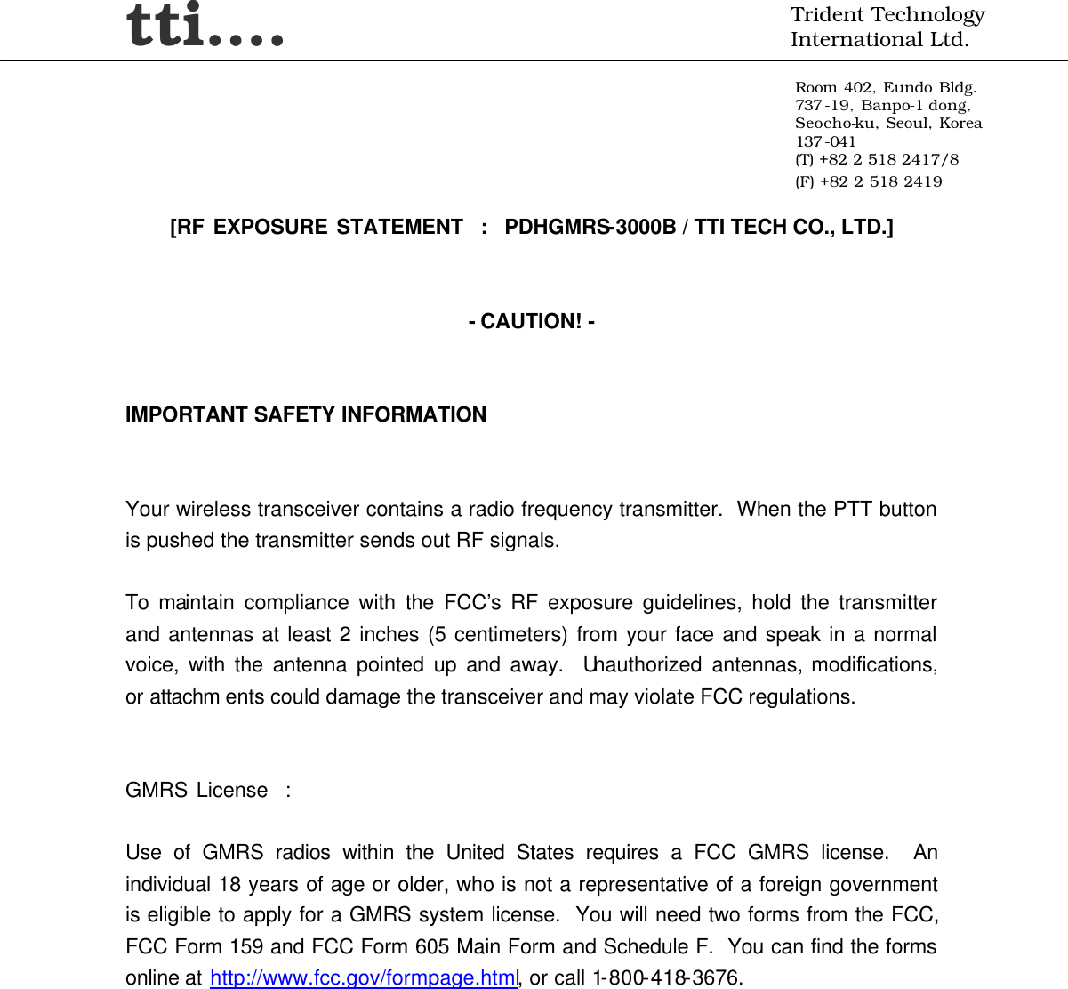 tti….  Trident Technology International Ltd.  Room 402, Eundo Bldg. 737 -19, Banpo-1 dong, Seocho-ku, Seoul, Korea 137 -041 (T) +82 2 518 2417/8 (F) +82 2 518 2419     [RF EXPOSURE STATEMENT  :  PDHGMRS-3000B / TTI TECH CO., LTD.]   - CAUTION! -   IMPORTANT SAFETY INFORMATION   Your wireless transceiver contains a radio frequency transmitter.  When the PTT button is pushed the transmitter sends out RF signals.  To maintain compliance with the FCC’s RF exposure guidelines, hold the transmitter and antennas at least 2 inches (5 centimeters) from your face and speak in a normal voice, with the antenna pointed up and away.  Unauthorized antennas, modifications, or attachm ents could damage the transceiver and may violate FCC regulations.   GMRS License  :  Use of GMRS radios within the United States requires a FCC GMRS license.  An individual 18 years of age or older, who is not a representative of a foreign government is eligible to apply for a GMRS system license.  You will need two forms from the FCC, FCC Form 159 and FCC Form 605 Main Form and Schedule F.  You can find the forms online at http://www.fcc.gov/formpage.html, or call 1-800-418-3676. 