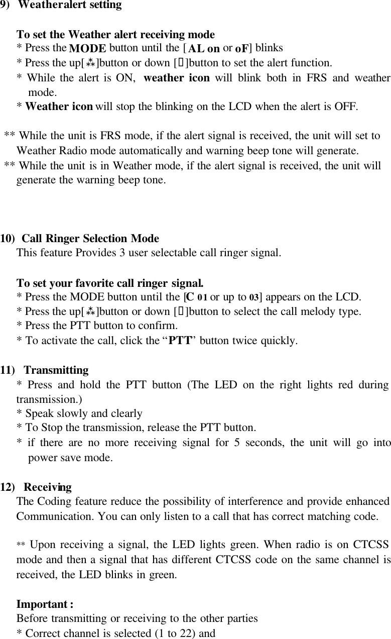 9) Weather alert setting   To set the Weather alert receiving mode  * Press the MODE button until the [AL on or oF] blinks  * Press the up[ù]button or down [ü]button to set the alert function. * While the alert is ON,  weather icon will blink both in FRS and weather mode. * Weather icon will stop the blinking on the LCD when the alert is OFF.    ** While the unit is FRS mode, if the alert signal is received, the unit will set to     Weather Radio mode automatically and warning beep tone will generate.  ** While the unit is in Weather mode, if the alert signal is received, the unit will     generate the warning beep tone.    10)  Call Ringer Selection Mode  This feature Provides 3 user selectable call ringer signal.   To set your favorite call ringer signal.  * Press the MODE button until the [C 01 or up to 03] appears on the LCD.  * Press the up[ù]button or down [ü]button to select the call melody type.  * Press the PTT button to confirm.  * To activate the call, click the “PTT” button twice quickly.  11)  Transmitting * Press and hold the PTT button (The LED on the right lights red during transmission.) * Speak slowly and clearly * To Stop the transmission, release the PTT button. * if there are no more receiving signal for 5 seconds, the unit will go into power save mode.   12)  Receiving The Coding feature reduce the possibility of interference and provide enhanced Communication. You can only listen to a call that has correct matching code.  **  Upon receiving a signal, the LED lights green. When radio is on CTCSS mode and then a signal that has different CTCSS code on the same channel is received, the LED blinks in green.  Important : Before transmitting or receiving to the other parties * Correct channel is selected (1 to 22) and 