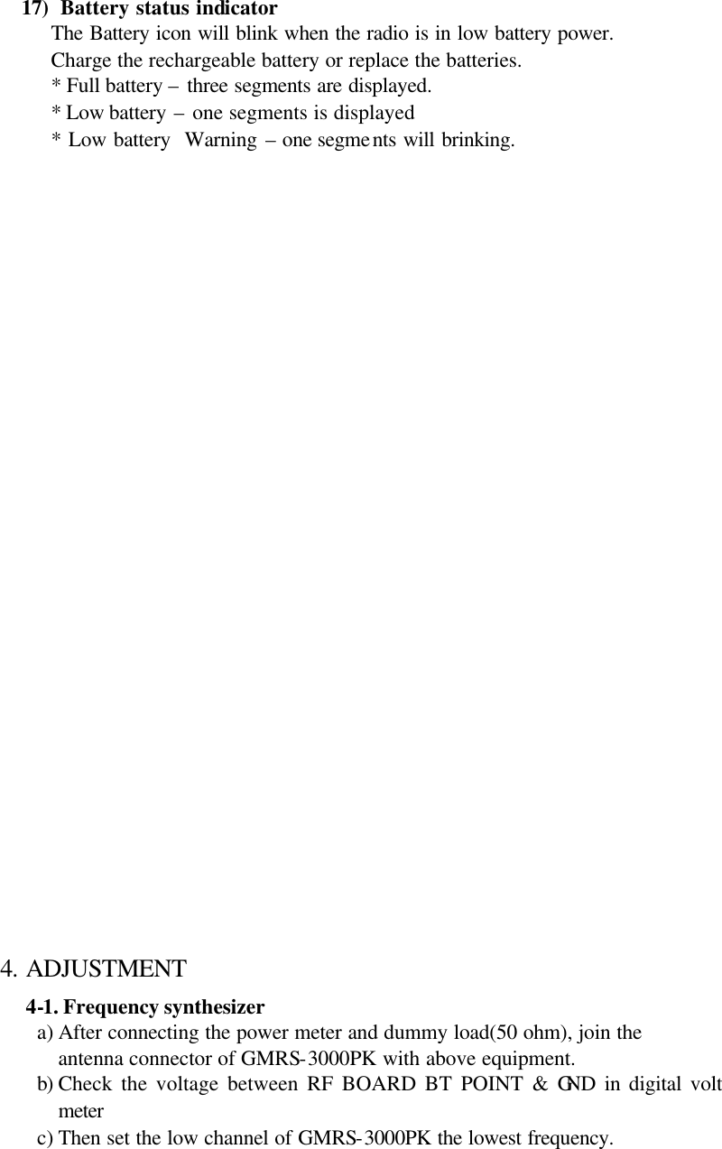 17)  Battery status indicator The Battery icon will blink when the radio is in low battery power. Charge the rechargeable battery or replace the batteries. * Full battery – three segments are displayed. * Low battery – one segments is displayed * Low battery  Warning – one segments will brinking.                               4. ADJUSTMENT 4-1. Frequency synthesizer   a) After connecting the power meter and dummy load(50 ohm), join the antenna connector of GMRS-3000PK with above equipment. b) Check the voltage between RF BOARD BT POINT &amp; GND in digital volt meter c) Then set the low channel of GMRS-3000PK the lowest frequency.  