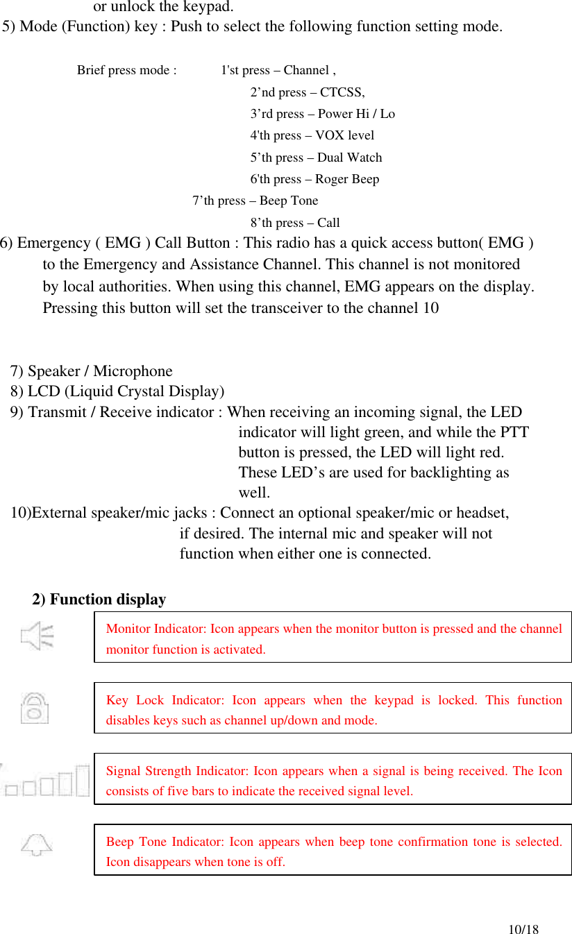     10/18                     or unlock the keypad. 5) Mode (Function) key : Push to select the following function setting mode.                Brief press mode :        1&apos;st press – Channel , 2’nd press – CTCSS, 3’rd press – Power Hi / Lo 4&apos;th press – VOX level 5’th press – Dual Watch 6&apos;th press – Roger Beep             7’th press – Beep Tone     8’th press – Call        6) Emergency ( EMG ) Call Button : This radio has a quick access button( EMG ) to the Emergency and Assistance Channel. This channel is not monitored by local authorities. When using this channel, EMG appears on the display. Pressing this button will set the transceiver to the channel 10   7) Speaker / Microphone 8) LCD (Liquid Crystal Display)                                                                   9) Transmit / Receive indicator : When receiving an incoming signal, the LED indicator will light green, and while the PTT button is pressed, the LED will light red. These LED’s are used for backlighting as well.   10)External speaker/mic jacks : Connect an optional speaker/mic or headset,                                                              if desired. The internal mic and speaker will not function when either one is connected.                                                                      2) Function display    Monitor Indicator: Icon appears when the monitor button is pressed and the channel monitor function is activated. Key Lock Indicator: Icon appears when the keypad is locked. This function disables keys such as channel up/down and mode. Signal Strength Indicator: Icon appears when a signal is being received. The Icon consists of five bars to indicate the received signal level.   Beep Tone Indicator: Icon appears when beep tone confirmation tone is selected. Icon disappears when tone is off.   