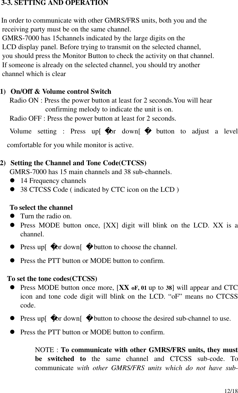     12/18   3-3. SETTING AND OPERATION    In order to communicate with other GMRS/FRS units, both you and the        receiving party must be on the same channel.      GMRS-7000 has 15channels indicated by the large digits on the        LCD display panel. Before trying to transmit on the selected channel,        you should press the Monitor Button to check the activity on that channel.      If someone is already on the selected channel, you should try another        channel which is clear  1) On/Off &amp; Volume control Switch Radio ON : Press the power button at least for 2 seconds.You will hear confirming melody to indicate the unit is on.       Radio OFF : Press the power button at least for 2 seconds.    Volume setting : Press up[]or down[ ] button to adjust a level  comfortable for you while monitor is active.  2) Setting the Channel and Tone Code(CTCSS) GMRS-7000 has 15 main channels and 38 sub-channels. l 14 Frequency channels l 38 CTCSS Code ( indicated by CTC icon on the LCD )  To select the channel l Turn the radio on. l Press MODE button once, [XX] digit will blink on the LCD. XX is a channel. l Press up[]or down[ ] button to choose the channel. l Press the PTT button or MODE button to confirm.  To set the tone codes(CTCSS) l Press MODE button once more, [XX oF, 01 up to 38] will appear and CTC icon and tone code digit will blink on the LCD. “oF” means no CTCSS code. l Press up[]or down[ ] button to choose the desired sub-channel to use. l Press the PTT button or MODE button to confirm.  NOTE : To communicate with other GMRS/FRS units, they must be switched to the same channel and CTCSS sub-code. To communicate with other GMRS/FRS units which do not have sub-