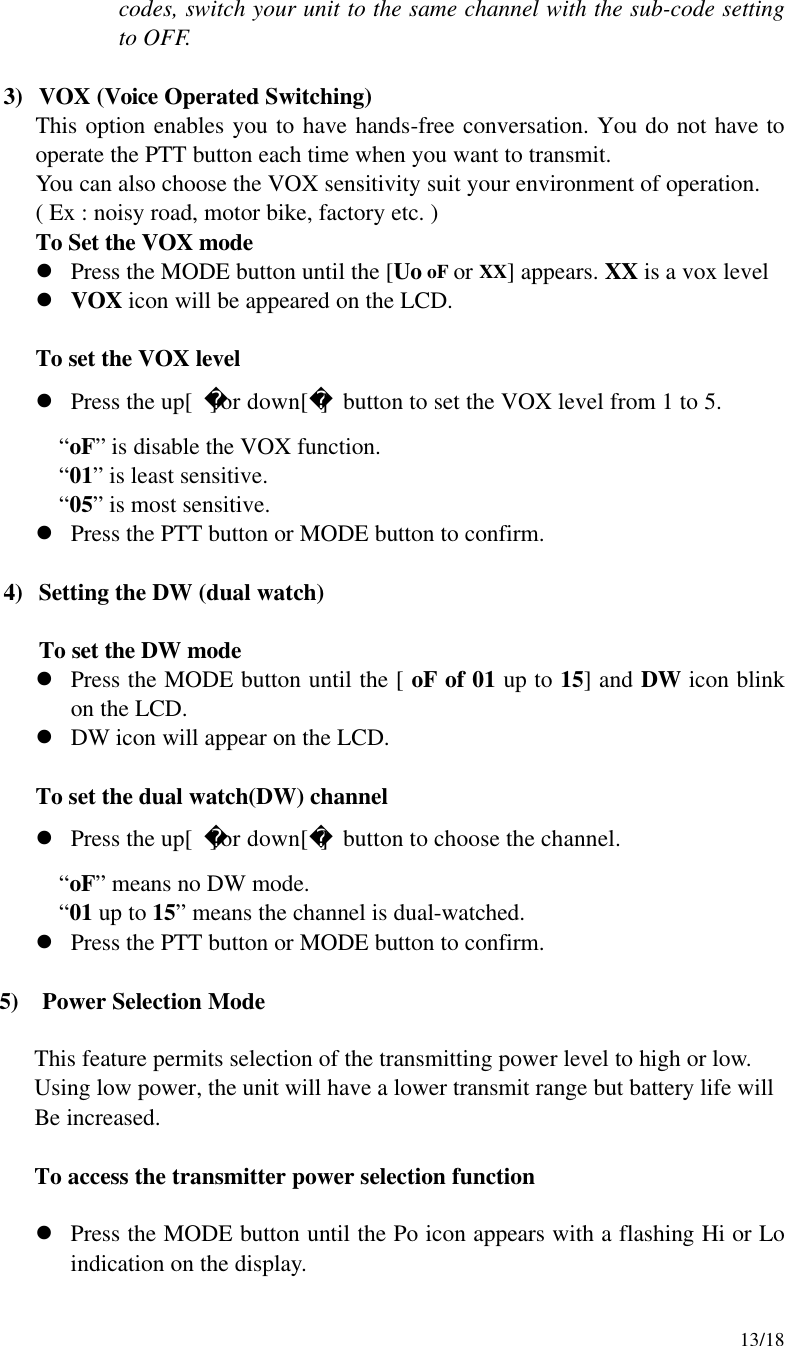     13/18 codes, switch your unit to the same channel with the sub-code setting to OFF.  3) VOX (Voice Operated Switching) This option enables you to have hands-free conversation. You do not have to operate the PTT button each time when you want to transmit. You can also choose the VOX sensitivity suit your environment of operation. ( Ex : noisy road, motor bike, factory etc. )  To Set the VOX mode l Press the MODE button until the [Uo oF or XX] appears. XX is a vox level l VOX icon will be appeared on the LCD.       To set the VOX level l Press the up[]or down[] button to set the VOX level from 1 to 5. “oF” is disable the VOX function. “01” is least sensitive. “05” is most sensitive. l Press the PTT button or MODE button to confirm.  4) Setting the DW (dual watch)  To set the DW mode l Press the MODE button until the [ oF of 01 up to 15] and DW icon blink on the LCD. l DW icon will appear on the LCD.   To set the dual watch(DW) channel l Press the up[]or down[] button to choose the channel. “oF” means no DW mode. “01 up to 15” means the channel is dual-watched. l Press the PTT button or MODE button to confirm.      5)  Power Selection Mode         This feature permits selection of the transmitting power level to high or low.        Using low power, the unit will have a lower transmit range but battery life will          Be increased.         To access the transmitter power selection function  l Press the MODE button until the Po icon appears with a flashing Hi or Lo     indication on the display. 