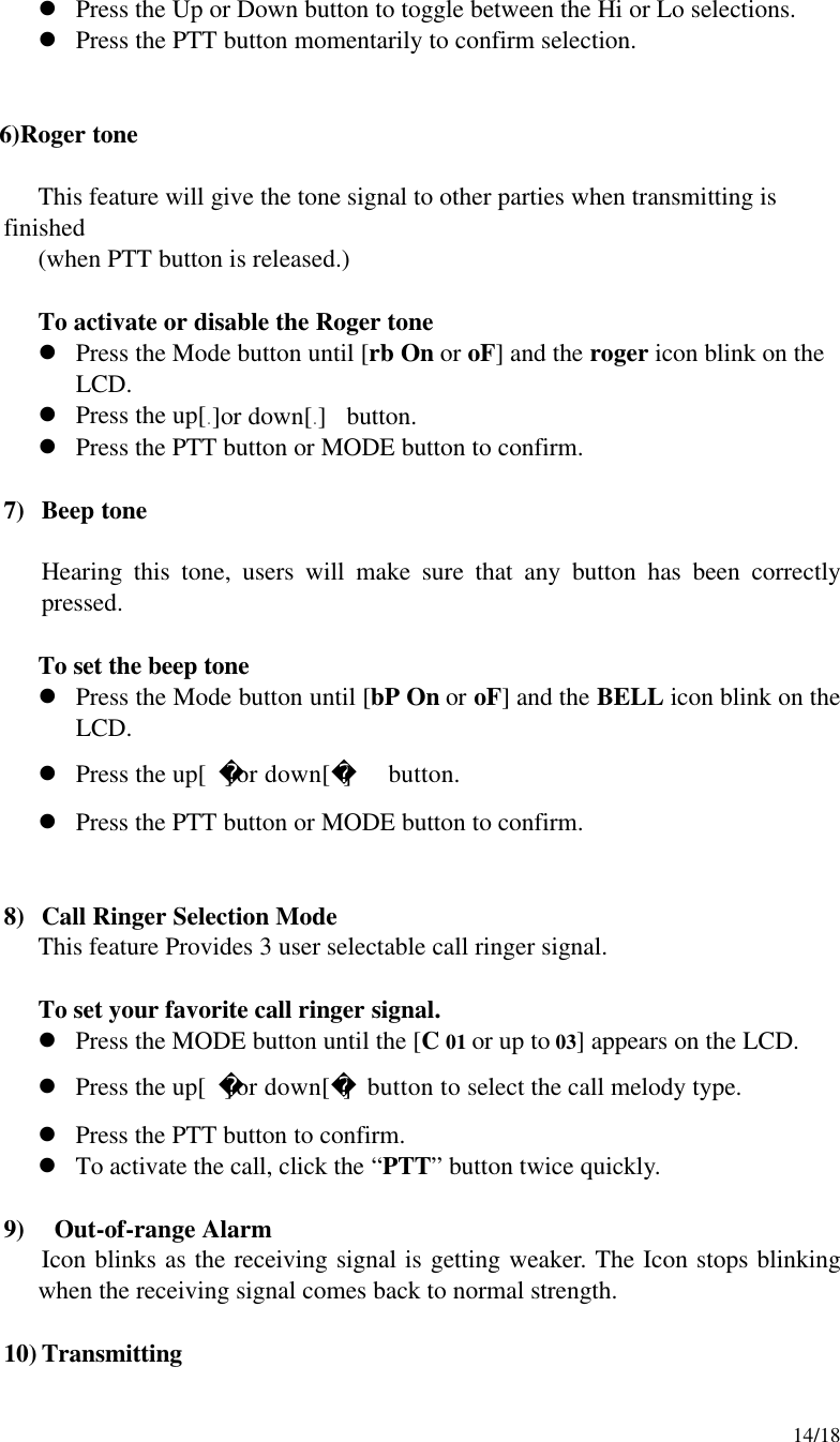    14/18 l Press the Up or Down button to toggle between the Hi or Lo selections. l Press the PTT button momentarily to confirm selection.       6)Roger tone  This feature will give the tone signal to other parties when transmitting is finished (when PTT button is released.)  To activate or disable the Roger tone l Press the Mode button until [rb On or oF] and the roger icon blink on the LCD. l Press the up[ ]or down[ ]  button. l Press the PTT button or MODE button to confirm.  7) Beep tone  Hearing this tone, users will make sure that any button has been correctly pressed.  To set the beep tone l Press the Mode button until [bP On or oF] and the BELL icon blink on the LCD. l Press the up[]or down[]  button. l Press the PTT button or MODE button to confirm.   8) Call Ringer Selection Mode This feature Provides 3 user selectable call ringer signal.   To set your favorite call ringer signal. l Press the MODE button until the [C 01 or up to 03] appears on the LCD. l Press the up[]or down[] button to select the call melody type. l Press the PTT button to confirm. l To activate the call, click the “PTT” button twice quickly.  9)  Out-of-range Alarm Icon blinks as the receiving signal is getting weaker. The Icon stops blinking when the receiving signal comes back to normal strength.    10) Transmitting 