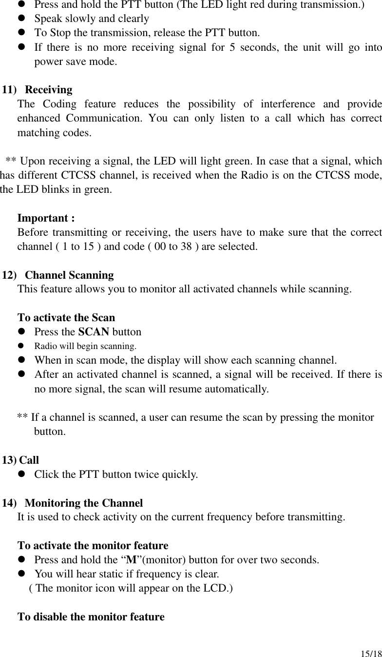     15/18 l Press and hold the PTT button (The LED light red during transmission.) l Speak slowly and clearly l To Stop the transmission, release the PTT button. l If there is no more receiving signal for 5 seconds, the unit will go into power save mode.    11)  Receiving The Coding feature reduces the possibility of interference and provide enhanced Communication. You can only listen to a call which has correct matching codes.  ** Upon receiving a signal, the LED will light green. In case that a signal, which has different CTCSS channel, is received when the Radio is on the CTCSS mode, the LED blinks in green.  Important : Before transmitting or receiving, the users have to make sure that the correct channel ( 1 to 15 ) and code ( 00 to 38 ) are selected.  12)  Channel Scanning This feature allows you to monitor all activated channels while scanning.  To activate the Scan l Press the SCAN button l Radio will begin scanning. l When in scan mode, the display will show each scanning channel. l After an activated channel is scanned, a signal will be received. If there is no more signal, the scan will resume automatically.         ** If a channel is scanned, a user can resume the scan by pressing the monitor           button.  13) Call l Click the PTT button twice quickly.    14)  Monitoring the Channel It is used to check activity on the current frequency before transmitting.   To activate the monitor feature l Press and hold the “M”(monitor) button for over two seconds. l You will hear static if frequency is clear.    ( The monitor icon will appear on the LCD.)   To disable the monitor feature 