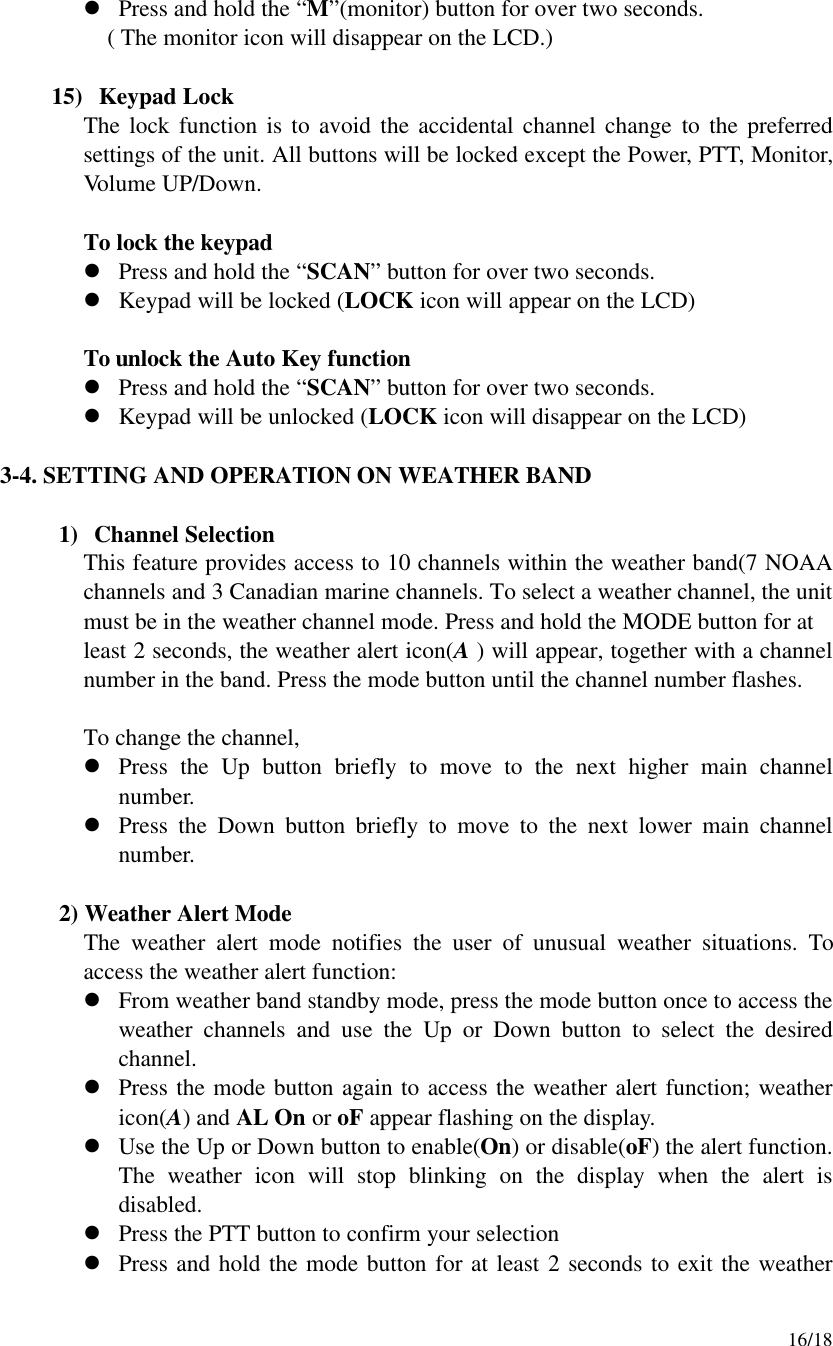     16/18 l Press and hold the “M”(monitor) button for over two seconds.    ( The monitor icon will disappear on the LCD.)  15)  Keypad Lock The lock function is to avoid the accidental channel change to the preferred settings of the unit. All buttons will be locked except the Power, PTT, Monitor,  Volume UP/Down.   To lock the keypad l Press and hold the “SCAN” button for over two seconds.   l Keypad will be locked (LOCK icon will appear on the LCD)   To unlock the Auto Key function l Press and hold the “SCAN” button for over two seconds.   l Keypad will be unlocked (LOCK icon will disappear on the LCD)  3-4. SETTING AND OPERATION ON WEATHER BAND  1) Channel Selection This feature provides access to 10 channels within the weather band(7 NOAA channels and 3 Canadian marine channels. To select a weather channel, the unit must be in the weather channel mode. Press and hold the MODE button for at   least 2 seconds, the weather alert icon(A ) will appear, together with a channel number in the band. Press the mode button until the channel number flashes.  To change the channel, l Press the Up button briefly to move to the next higher main channel number. l Press the Down button briefly to move to the next lower main channel number.       2) Weather Alert Mode   The weather alert mode notifies the user of unusual weather situations. To access the weather alert function: l From weather band standby mode, press the mode button once to access the weather channels and use the Up or Down button to select the desired channel. l Press the mode button again to access the weather alert function; weather icon(A) and AL On or oF appear flashing on the display. l Use the Up or Down button to enable(On) or disable(oF) the alert function. The weather icon will stop blinking on the display when the alert is disabled. l Press the PTT button to confirm your selection l Press and hold the mode button for at least 2 seconds to exit the weather 