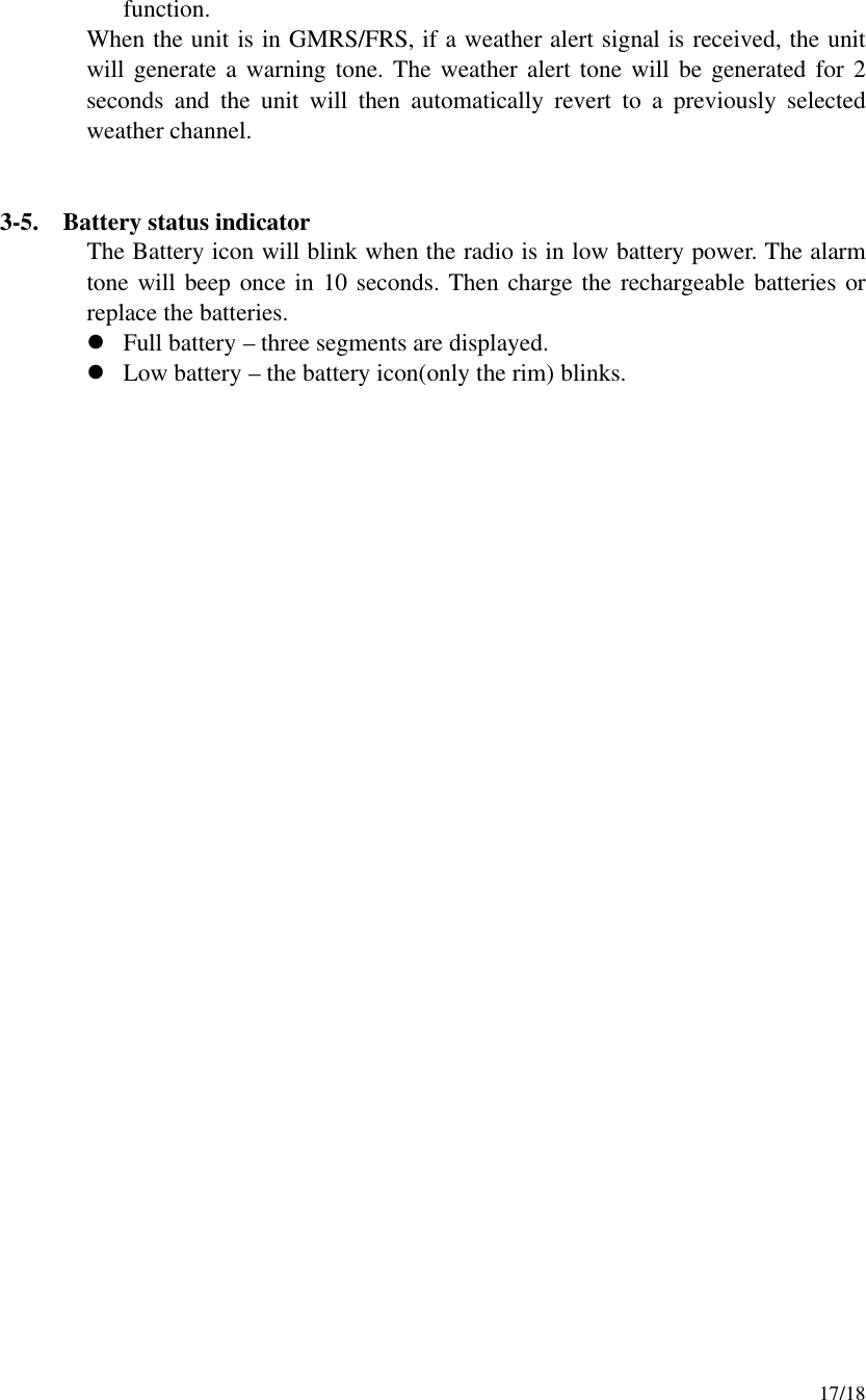     17/18 function. When the unit is in GMRS/FRS, if a weather alert signal is received, the unit will generate a warning tone. The weather alert tone will be generated for 2 seconds and the unit will then automatically revert to a previously selected weather channel.     3-5.  Battery status indicator The Battery icon will blink when the radio is in low battery power. The alarm tone will beep once in 10 seconds. Then charge the rechargeable batteries or replace the batteries. l Full battery – three segments are displayed. l Low battery – the battery icon(only the rim) blinks.                               