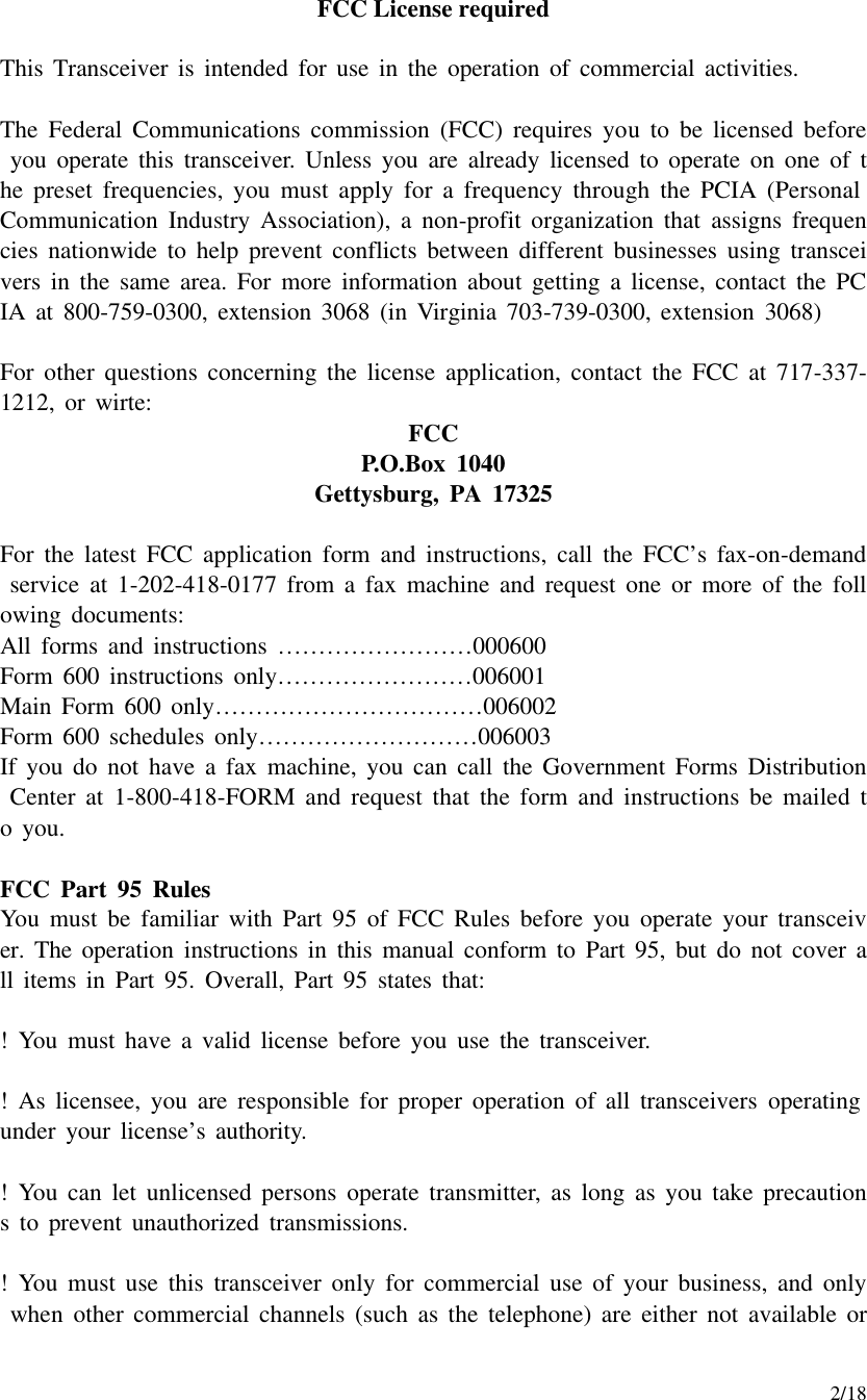     2/18 FCC License required  This Transceiver is intended for use in the operation of commercial activities.  The Federal Communications commission (FCC) requires you to be licensed before you operate this transceiver. Unless you are already licensed to operate on one of the preset frequencies, you must apply for a frequency through the PCIA (Personal Communication Industry Association), a non-profit organization that assigns frequencies nationwide to help prevent conflicts between different businesses using transceivers in the same area. For more information about getting a license, contact the PCIA at 800-759-0300, extension 3068 (in Virginia 703-739-0300, extension 3068)  For other questions concerning the license application, contact the FCC at 717-337-1212, or wirte: FCC P.O.Box 1040 Gettysburg, PA 17325  For the latest FCC application form and instructions, call the FCC’s fax-on-demand service at 1-202-418-0177 from a fax machine and request one or more of the following documents: All forms and instructions ……………………000600 Form 600 instructions only……………………006001 Main Form 600 only……………………………006002 Form 600 schedules only………………………006003 If you do not have a fax machine, you can call the Government Forms Distribution Center at 1-800-418-FORM and request that the form and instructions be mailed to you.  FCC Part 95 Rules You must be familiar with Part 95 of FCC Rules before you operate your transceiver. The operation instructions in this manual conform to Part 95, but do not cover all items in Part 95. Overall, Part 95 states that:  !  You must have a valid license before you use the transceiver.  !  As licensee, you are responsible for proper operation of all transceivers operating under your license’s authority.  !  You can let unlicensed persons operate transmitter, as long as you take precautions to prevent unauthorized transmissions.  !  You must use this transceiver only for commercial use of your business, and only when other commercial channels (such as the telephone) are either not available or