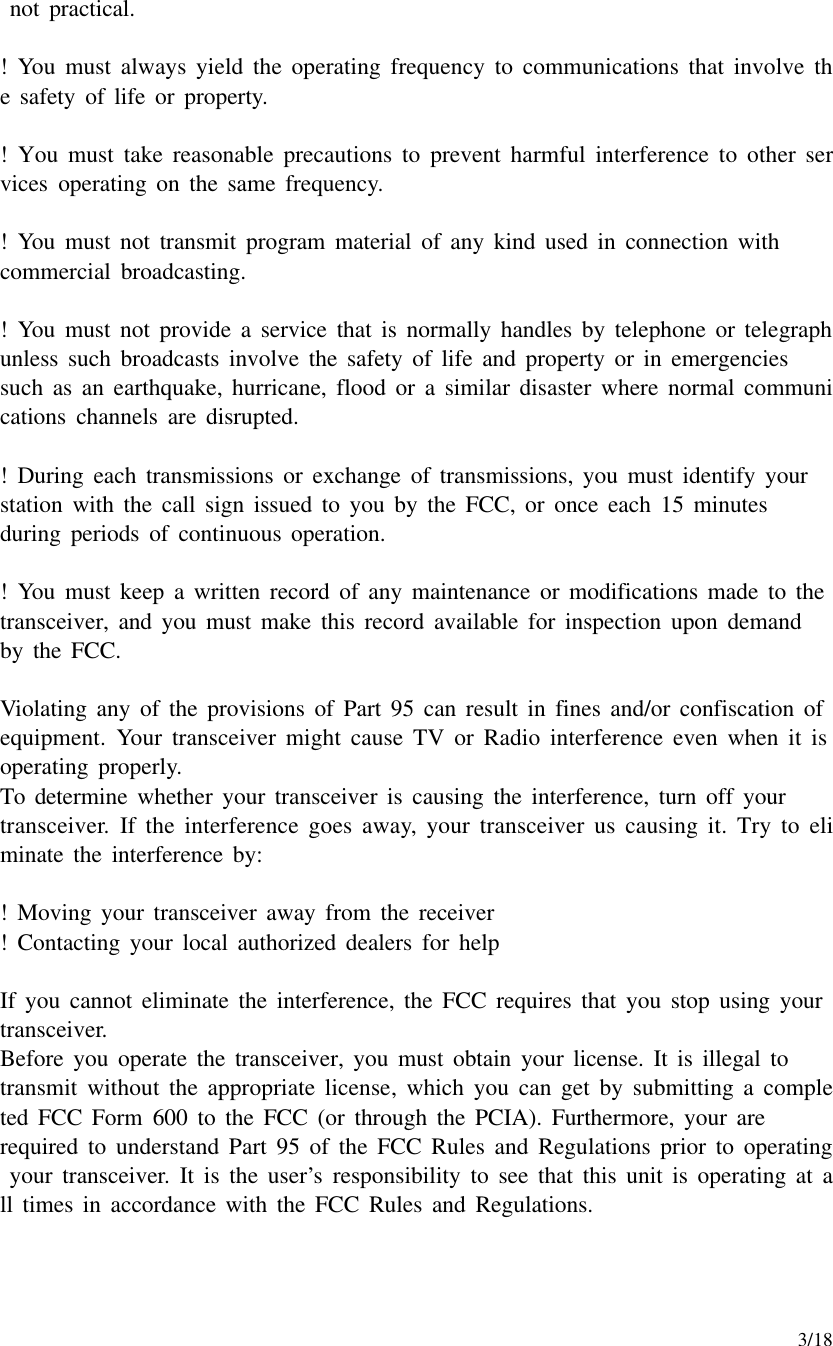     3/18  not practical.  !  You must always yield the operating frequency to communications that involve the safety of life or property.  !  You must take reasonable precautions to prevent harmful interference to other services operating on the same frequency.  !  You must not transmit program material of any kind used in connection with commercial broadcasting.  !  You must not provide a service that is normally handles by telephone or telegraph unless such broadcasts involve the safety of life and property or in emergencies   such as an earthquake, hurricane, flood or a similar disaster where normal communications channels are disrupted.  !  During each transmissions or exchange of transmissions, you must identify your  station with the call sign issued to you by the FCC, or once each 15 minutes  during periods of continuous operation.  !  You must keep a written record of any maintenance or modifications made to the transceiver, and you must make this record available for inspection upon demand  by the FCC.  Violating any of the provisions of Part 95 can result in fines and/or confiscation of equipment. Your transceiver might cause TV or Radio interference even when it is operating properly. To determine whether your transceiver is causing the interference, turn off your  transceiver. If the interference goes away, your transceiver us causing it. Try to eliminate the interference by:  !  Moving your transceiver away from the receiver !  Contacting your local authorized dealers for help  If you cannot eliminate the interference, the FCC requires that you stop using your transceiver. Before you operate the transceiver, you must obtain your license. It is illegal to  transmit without the appropriate license, which you can get by submitting a completed FCC Form 600 to the FCC (or through the PCIA). Furthermore, your are  required to understand Part 95 of the FCC Rules and Regulations prior to operating your transceiver. It is the user’s responsibility to see that this unit is operating at all times in accordance with the FCC Rules and Regulations.   