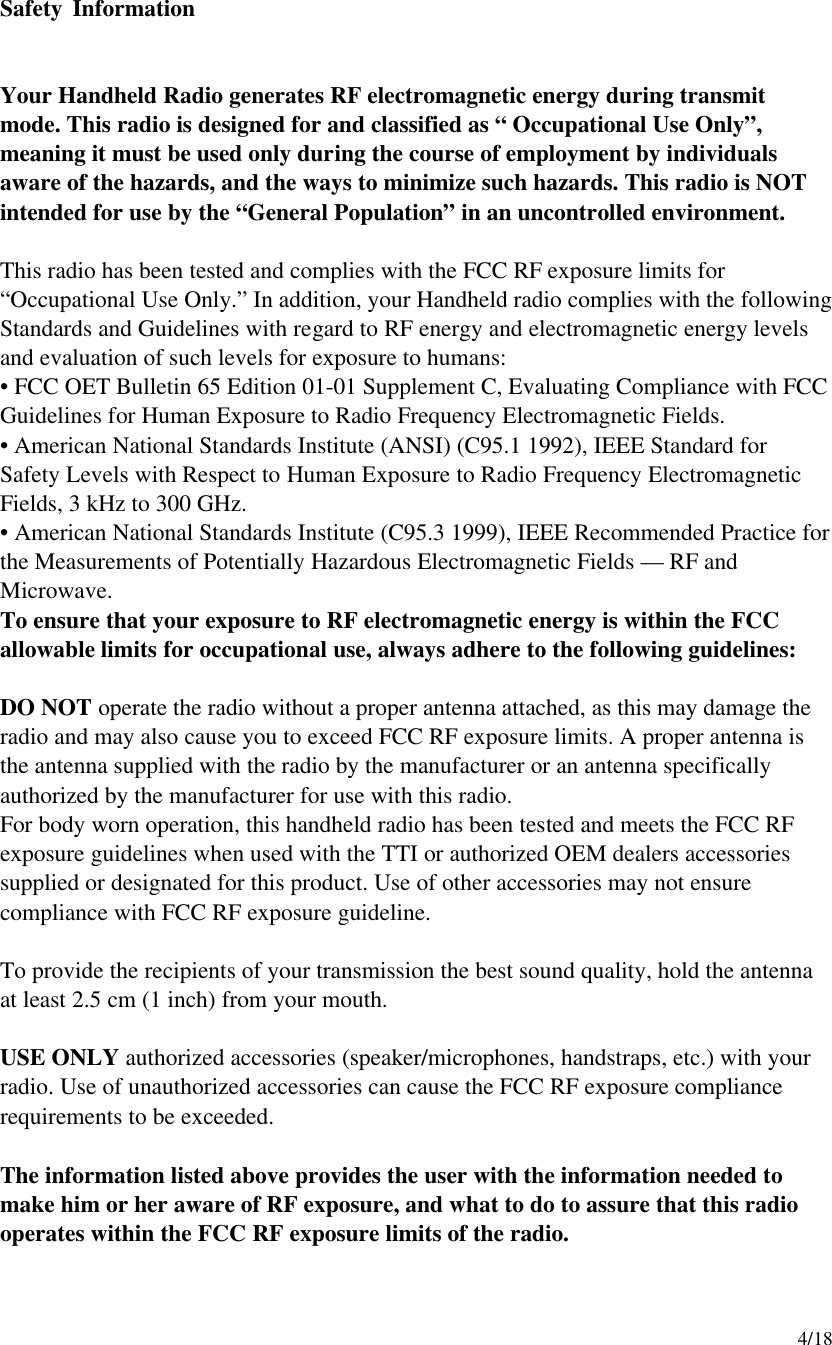     4/18 Safety Information   Your Handheld Radio generates RF electromagnetic energy during transmit mode. This radio is designed for and classified as “ Occupational Use Only”, meaning it must be used only during the course of employment by individuals aware of the hazards, and the ways to minimize such hazards. This radio is NOT intended for use by the “General Population” in an uncontrolled environment.  This radio has been tested and complies with the FCC RF exposure limits for “Occupational Use Only.” In addition, your Handheld radio complies with the following Standards and Guidelines with regard to RF energy and electromagnetic energy levels and evaluation of such levels for exposure to humans: • FCC OET Bulletin 65 Edition 01-01 Supplement C, Evaluating Compliance with FCC Guidelines for Human Exposure to Radio Frequency Electromagnetic Fields. • American National Standards Institute (ANSI) (C95.1 1992), IEEE Standard for Safety Levels with Respect to Human Exposure to Radio Frequency Electromagnetic Fields, 3 kHz to 300 GHz. • American National Standards Institute (C95.3 1999), IEEE Recommended Practice for the Measurements of Potentially Hazardous Electromagnetic Fields — RF and Microwave. To ensure that your exposure to RF electromagnetic energy is within the FCC allowable limits for occupational use, always adhere to the following guidelines:  DO NOT operate the radio without a proper antenna attached, as this may damage the radio and may also cause you to exceed FCC RF exposure limits. A proper antenna is the antenna supplied with the radio by the manufacturer or an antenna specifically authorized by the manufacturer for use with this radio. For body worn operation, this handheld radio has been tested and meets the FCC RF exposure guidelines when used with the TTI or authorized OEM dealers accessories supplied or designated for this product. Use of other accessories may not ensure compliance with FCC RF exposure guideline.  To provide the recipients of your transmission the best sound quality, hold the antenna at least 2.5 cm (1 inch) from your mouth.  USE ONLY authorized accessories (speaker/microphones, handstraps, etc.) with your radio. Use of unauthorized accessories can cause the FCC RF exposure compliance requirements to be exceeded.  The information listed above provides the user with the information needed to make him or her aware of RF exposure, and what to do to assure that this radio operates within the FCC RF exposure limits of the radio.  