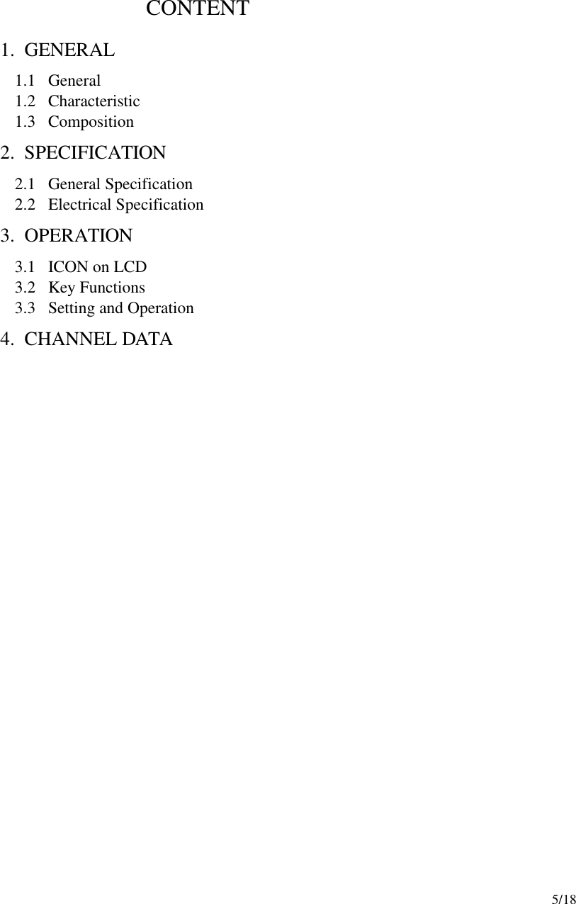     5/18                          CONTENT              1. GENERAL 1.1  General 1.2  Characteristic 1.3  Composition 2. SPECIFICATION   2.1  General Specification 2.2  Electrical Specification 3. OPERATION   3.1  ICON on LCD 3.2  Key Functions 3.3  Setting and Operation 4. CHANNEL DATA                          