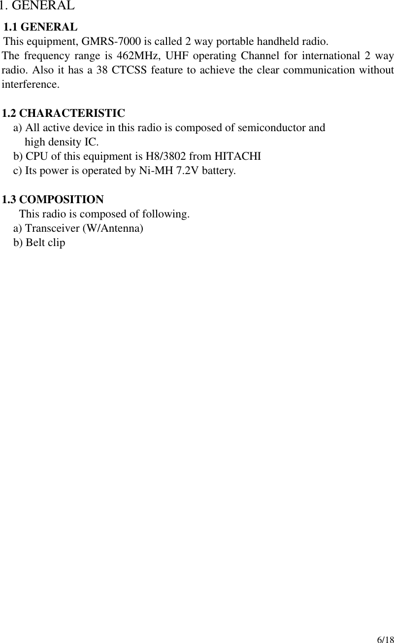     6/18  1. GENERAL 1.1 GENERAL This equipment, GMRS-7000 is called 2 way portable handheld radio. The frequency range is 462MHz, UHF operating Channel for international 2 way radio. Also it has a 38 CTCSS feature to achieve the clear communication without interference.    1.2 CHARACTERISTIC      a) All active device in this radio is composed of semiconductor and        high density IC.      b) CPU of this equipment is H8/3802 from HITACHI      c) Its power is operated by Ni-MH 7.2V battery.  1.3 COMPOSITION This radio is composed of following.    a) Transceiver (W/Antenna)  b) Belt clip                        