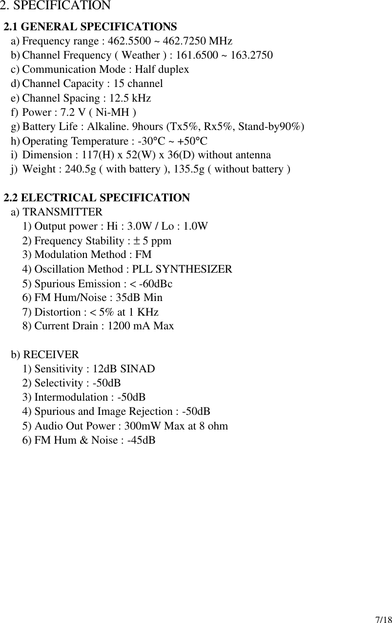     7/18  2. SPECIFICATION 2.1 GENERAL SPECIFICATIONS a) Frequency range : 462.5500 ~ 462.7250 MHz b) Channel Frequency ( Weather ) : 161.6500 ~ 163.2750 c) Communication Mode : Half duplex d) Channel Capacity : 15 channel e) Channel Spacing : 12.5 kHz f) Power : 7.2 V ( Ni-MH ) g) Battery Life : Alkaline. 9hours (Tx5%, Rx5%, Stand-by90%) h) Operating Temperature : -30°C ~ +50°C i) Dimension : 117(H) x 52(W) x 36(D) without antenna j) Weight : 240.5g ( with battery ), 135.5g ( without battery )    2.2 ELECTRICAL SPECIFICATION    a) TRANSMITTER 1) Output power : Hi : 3.0W / Lo : 1.0W 2) Frequency Stability : ± 5 ppm 3) Modulation Method : FM 4) Oscillation Method : PLL SYNTHESIZER 5) Spurious Emission : &lt; -60dBc 6) FM Hum/Noise : 35dB Min 7) Distortion : &lt; 5% at 1 KHz 8) Current Drain : 1200 mA Max     b) RECEIVER 1) Sensitivity : 12dB SINAD   2) Selectivity : -50dB 3) Intermodulation : -50dB 4) Spurious and Image Rejection : -50dB 5) Audio Out Power : 300mW Max at 8 ohm 6) FM Hum &amp; Noise : -45dB        
