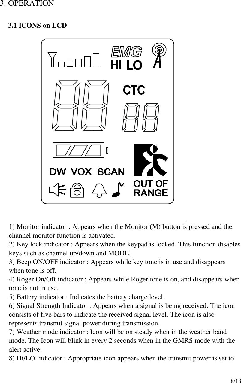     8/18  3. OPERATION  3.1 ICONS on LCD                    1) Monitor indicator : Appears when the Monitor (M) button is pressed and the channel monitor function is activated. 2) Key lock indicator : Appears when the keypad is locked. This function disables keys such as channel up/down and MODE.   3) Beep ON/OFF indicator : Appears while key tone is in use and disappears when tone is off.                            4) Roger On/Off indicator : Appears while Roger tone is on, and disappears when tone is not in use. 5) Battery indicator : Indicates the battery charge level. 6) Signal Strength Indicator : Appears when a signal is being received. The icon consists of five bars to indicate the received signal level. The icon is also represents transmit signal power during transmission. 7) Weather mode indicator : Icon will be on steady when in the weather band mode. The Icon will blink in every 2 seconds when in the GMRS mode with the alert active. 8) Hi/LO Indicator : Appropriate icon appears when the transmit power is set to 