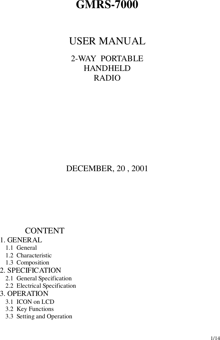 1/14GMRS-7000USER MANUAL2-WAY  PORTABLEHANDHELDRADIODECEMBER, 20 , 2001                       CONTENT1.  GENERAL1.1  General1.2  Characteristic1.3  Composition2.  SPECIFICATION2.1  General Specification2.2  Electrical Specification3.  OPERATION3.1  ICON on LCD3.2  Key Functions3.3  Setting and Operation