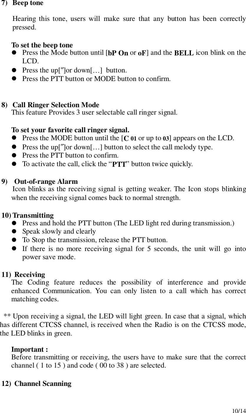 10/147) Beep toneHearing this tone, users will make sure that any button has been correctlypressed.To set the beep tone! Press the Mode button until [bP On or oF] and the BELL icon blink on theLCD.! Press the up[″]or down[…]  button.! Press the PTT button or MODE button to confirm.8) Call Ringer Selection ModeThis feature Provides 3 user selectable call ringer signal.To set your favorite call ringer signal.! Press the MODE button until the [C 01 or up to 03] appears on the LCD.! Press the up[″]or down[…] button to select the call melody type.! Press the PTT button to confirm.! To activate the call, click the “PTT” button twice quickly.9)  Out-of-range AlarmIcon blinks as the receiving signal is getting weaker. The Icon stops blinkingwhen the receiving signal comes back to normal strength.10) Transmitting! Press and hold the PTT button (The LED light red during transmission.)! Speak slowly and clearly! To Stop the transmission, release the PTT button.! If there is no more receiving signal for 5 seconds, the unit will go intopower save mode.11)  ReceivingThe Coding feature reduces the possibility of interference and provideenhanced Communication. You can only listen to a call which has correctmatching codes.** Upon receiving a signal, the LED will light green. In case that a signal, whichhas different CTCSS channel, is received when the Radio is on the CTCSS mode,the LED blinks in green.Important :Before transmitting or receiving, the users have to make sure that the correctchannel ( 1 to 15 ) and code ( 00 to 38 ) are selected.12)  Channel Scanning