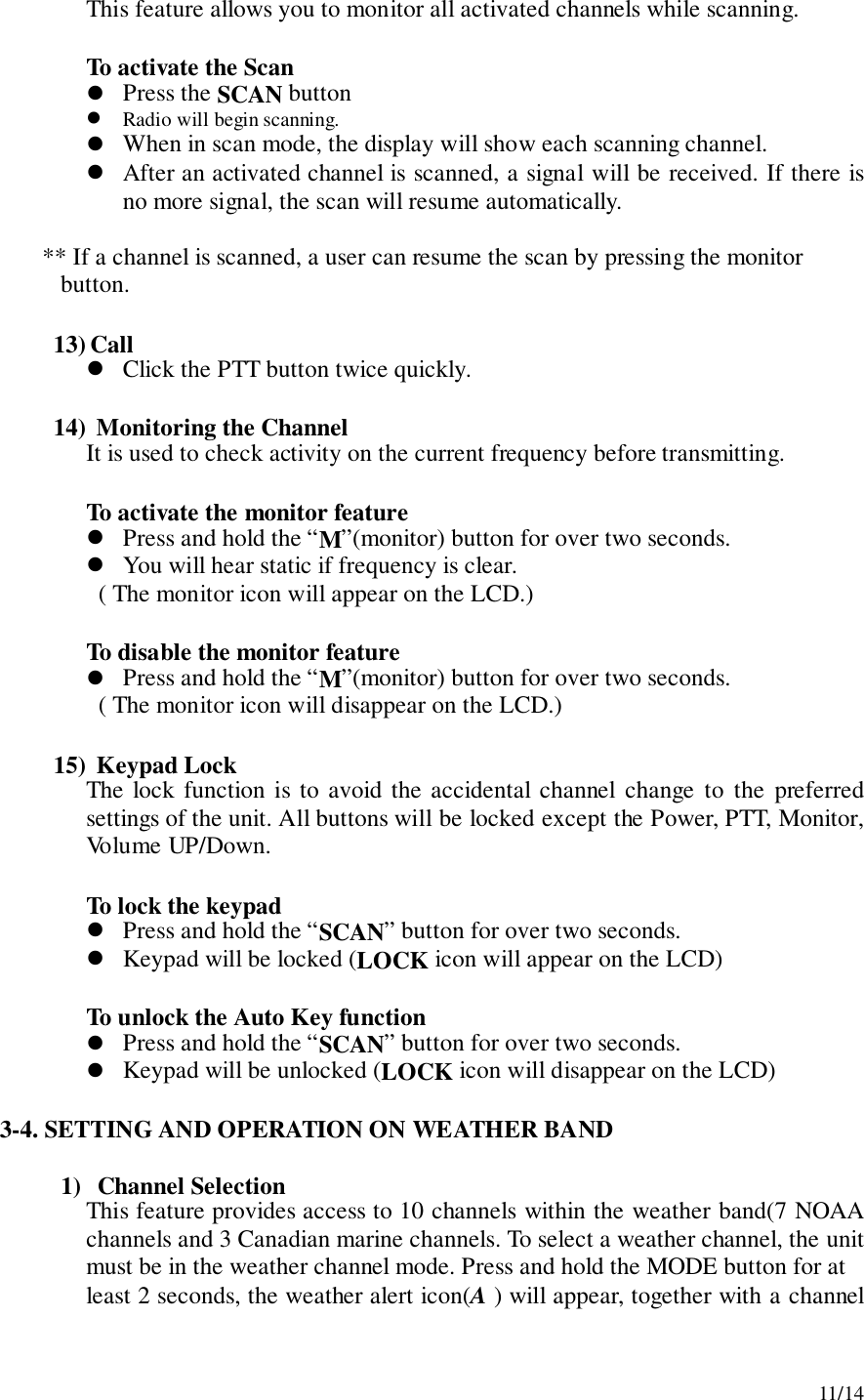 11/14This feature allows you to monitor all activated channels while scanning.To activate the Scan! Press the SCAN button! Radio will begin scanning.! When in scan mode, the display will show each scanning channel.! After an activated channel is scanned, a signal will be received. If there isno more signal, the scan will resume automatically.       ** If a channel is scanned, a user can resume the scan by pressing the monitor          button.13) Call! Click the PTT button twice quickly.14)  Monitoring the ChannelIt is used to check activity on the current frequency before transmitting.To activate the monitor feature! Press and hold the “M”(monitor) button for over two seconds.! You will hear static if frequency is clear.  ( The monitor icon will appear on the LCD.)To disable the monitor feature! Press and hold the “M”(monitor) button for over two seconds.  ( The monitor icon will disappear on the LCD.)15)  Keypad LockThe lock function is to avoid the accidental channel change to the preferredsettings of the unit. All buttons will be locked except the Power, PTT, Monitor,Volume UP/Down.To lock the keypad! Press and hold the “SCAN” button for over two seconds.! Keypad will be locked (LOCK icon will appear on the LCD)To unlock the Auto Key function! Press and hold the “SCAN” button for over two seconds.! Keypad will be unlocked (LOCK icon will disappear on the LCD)3-4. SETTING AND OPERATION ON WEATHER BAND1) Channel SelectionThis feature provides access to 10 channels within the weather band(7 NOAAchannels and 3 Canadian marine channels. To select a weather channel, the unitmust be in the weather channel mode. Press and hold the MODE button for atleast 2 seconds, the weather alert icon(A ) will appear, together with a channel