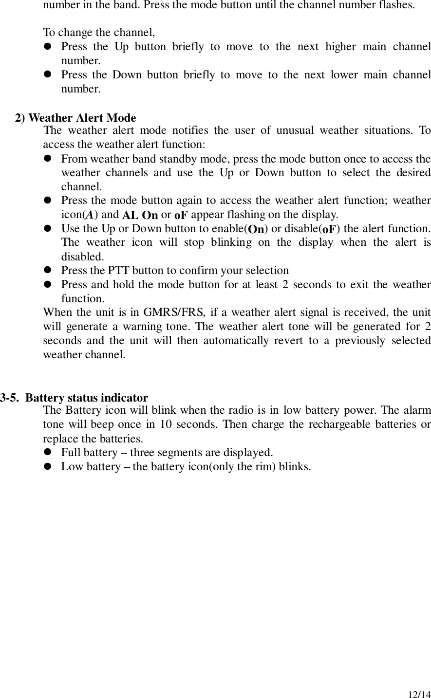12/14number in the band. Press the mode button until the channel number flashes.To change the channel,! Press the Up button briefly to move to the next higher main channelnumber.! Press the Down button briefly to move to the next lower main channelnumber.     2) Weather Alert ModeThe weather alert mode notifies the user of unusual weather situations. Toaccess the weather alert function:! From weather band standby mode, press the mode button once to access theweather channels and use the Up or Down button to select the desiredchannel.! Press the mode button again to access the weather alert function; weathericon(A) and AL On or oF appear flashing on the display.! Use the Up or Down button to enable(On) or disable(oF) the alert function.The weather icon will stop blinking on the display when the alert isdisabled.! Press the PTT button to confirm your selection! Press and hold the mode button for at least 2 seconds to exit the weatherfunction.When the unit is in GMRS/FRS, if a weather alert signal is received, the unitwill generate a warning tone. The weather alert tone will be generated for 2seconds and the unit will then automatically revert to a previously selectedweather channel.3-5.  Battery status indicatorThe Battery icon will blink when the radio is in low battery power. The alarmtone will beep once in 10 seconds. Then charge the rechargeable batteries orreplace the batteries.! Full battery – three segments are displayed.! Low battery – the battery icon(only the rim) blinks.