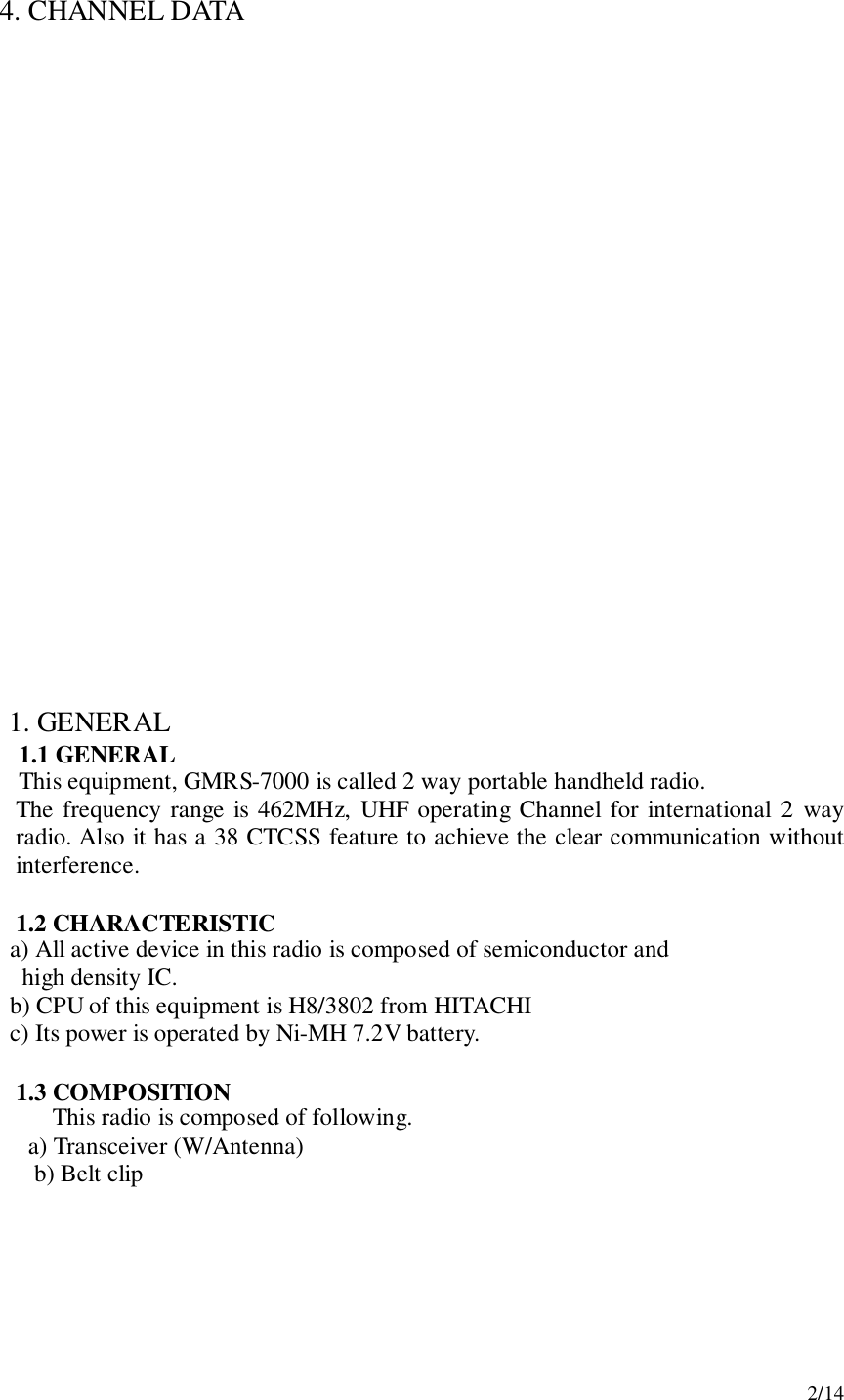 2/144.  CHANNEL DATA1. GENERAL1.1 GENERALThis equipment, GMRS-7000 is called 2 way portable handheld radio.The frequency range is 462MHz, UHF operating Channel for international 2 wayradio. Also it has a 38 CTCSS feature to achieve the clear communication withoutinterference.1.2 CHARACTERISTIC     a) All active device in this radio is composed of semiconductor and       high density IC.     b) CPU of this equipment is H8/3802 from HITACHI     c) Its power is operated by Ni-MH 7.2V battery.1.3 COMPOSITIONThis radio is composed of following.   a) Transceiver (W/Antenna) b) Belt clip