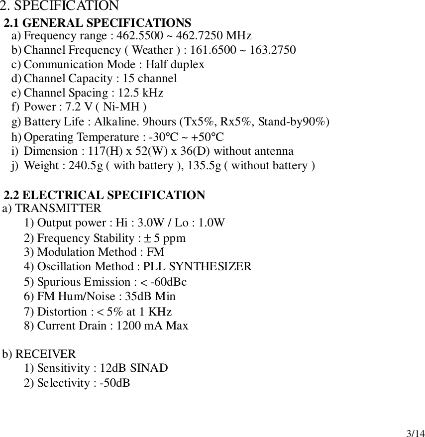 3/142. SPECIFICATION2.1 GENERAL SPECIFICATIONSa) Frequency range : 462.5500 ~ 462.7250 MHzb) Channel Frequency ( Weather ) : 161.6500 ~ 163.2750c) Communication Mode : Half duplexd) Channel Capacity : 15 channele) Channel Spacing : 12.5 kHzf) Power : 7.2 V ( Ni-MH )g) Battery Life : Alkaline. 9hours (Tx5%, Rx5%, Stand-by90%)h) Operating Temperature : -30°C ~ +50°Ci) Dimension : 117(H) x 52(W) x 36(D) without antennaj) Weight : 240.5g ( with battery ), 135.5g ( without battery )2.2 ELECTRICAL SPECIFICATION   a) TRANSMITTER1) Output power : Hi : 3.0W / Lo : 1.0W2) Frequency Stability : ± 5 ppm3) Modulation Method : FM4) Oscillation Method : PLL SYNTHESIZER5) Spurious Emission : &lt; -60dBc6) FM Hum/Noise : 35dB Min7) Distortion : &lt; 5% at 1 KHz8) Current Drain : 1200 mA Max   b) RECEIVER1) Sensitivity : 12dB SINAD2) Selectivity : -50dB