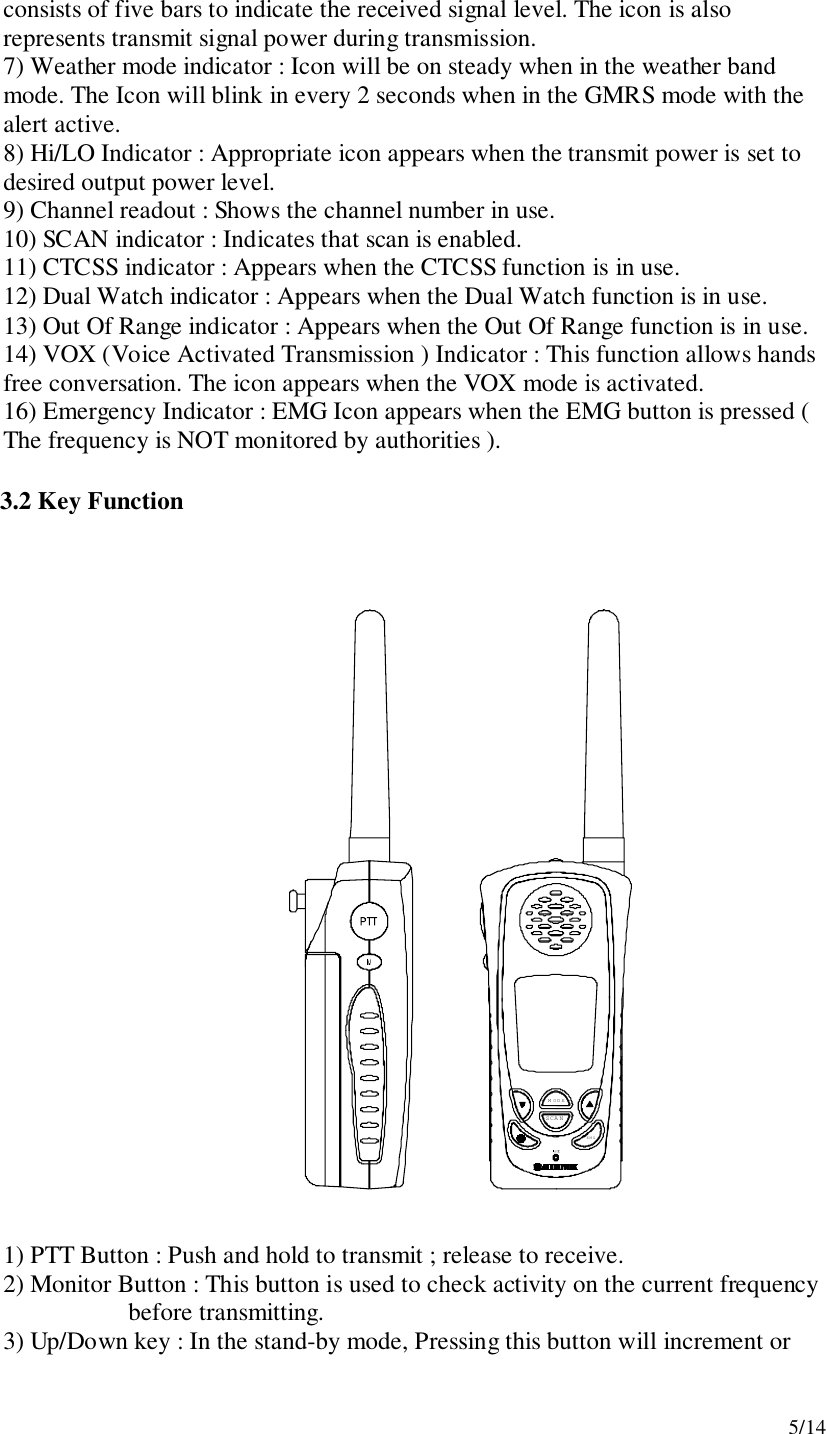 5/14consists of five bars to indicate the received signal level. The icon is alsorepresents transmit signal power during transmission.7) Weather mode indicator : Icon will be on steady when in the weather bandmode. The Icon will blink in every 2 seconds when in the GMRS mode with thealert active.8) Hi/LO Indicator : Appropriate icon appears when the transmit power is set todesired output power level.9) Channel readout : Shows the channel number in use.10) SCAN indicator : Indicates that scan is enabled.11) CTCSS indicator : Appears when the CTCSS function is in use.12) Dual Watch indicator : Appears when the Dual Watch function is in use.13) Out Of Range indicator : Appears when the Out Of Range function is in use.14) VOX (Voice Activated Transmission ) Indicator : This function allows handsfree conversation. The icon appears when the VOX mode is activated.16) Emergency Indicator : EMG Icon appears when the EMG button is pressed (The frequency is NOT monitored by authorities ).3.2 Key FunctionM ODESCA NEMG1) PTT Button : Push and hold to transmit ; release to receive.2) Monitor Button : This button is used to check activity on the current frequency    before transmitting.3) Up/Down key : In the stand-by mode, Pressing this button will increment or