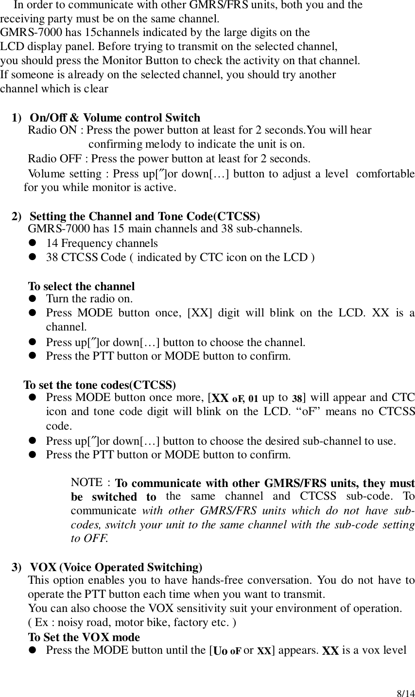 8/14In order to communicate with other GMRS/FRS units, both you and the     receiving party must be on the same channel.     GMRS-7000 has 15channels indicated by the large digits on the     LCD display panel. Before trying to transmit on the selected channel,     you should press the Monitor Button to check the activity on that channel.     If someone is already on the selected channel, you should try another     channel which is clear1) On/Off &amp; Volume control SwitchRadio ON : Press the power button at least for 2 seconds.You will hearconfirming melody to indicate the unit is on.      Radio OFF : Press the power button at least for 2 seconds.Volume setting : Press up[″]or down[…] button to adjust a level  comfortablefor you while monitor is active.2) Setting the Channel and Tone Code(CTCSS)GMRS-7000 has 15 main channels and 38 sub-channels.! 14 Frequency channels! 38 CTCSS Code ( indicated by CTC icon on the LCD )To select the channel! Turn the radio on.! Press MODE button once, [XX] digit will blink on the LCD. XX is achannel.! Press up[″]or down[…] button to choose the channel.! Press the PTT button or MODE button to confirm.To set the tone codes(CTCSS)! Press MODE button once more, [XX oF, 01 up to 38] will appear and CTCicon and tone code digit will blink on the LCD. “oF” means no CTCSScode.! Press up[″]or down[…] button to choose the desired sub-channel to use.! Press the PTT button or MODE button to confirm.NOTE : To communicate with other GMRS/FRS units, they mustbe switched to the same channel and CTCSS sub-code. Tocommunicate  with other GMRS/FRS units which do not have sub-codes, switch your unit to the same channel with the sub-code settingto OFF.3) VOX (Voice Operated Switching)This option enables you to have hands-free conversation. You do not have tooperate the PTT button each time when you want to transmit.You can also choose the VOX sensitivity suit your environment of operation.( Ex : noisy road, motor bike, factory etc. )To Set the VOX mode! Press the MODE button until the [Uo oF or XX] appears. XX is a vox level