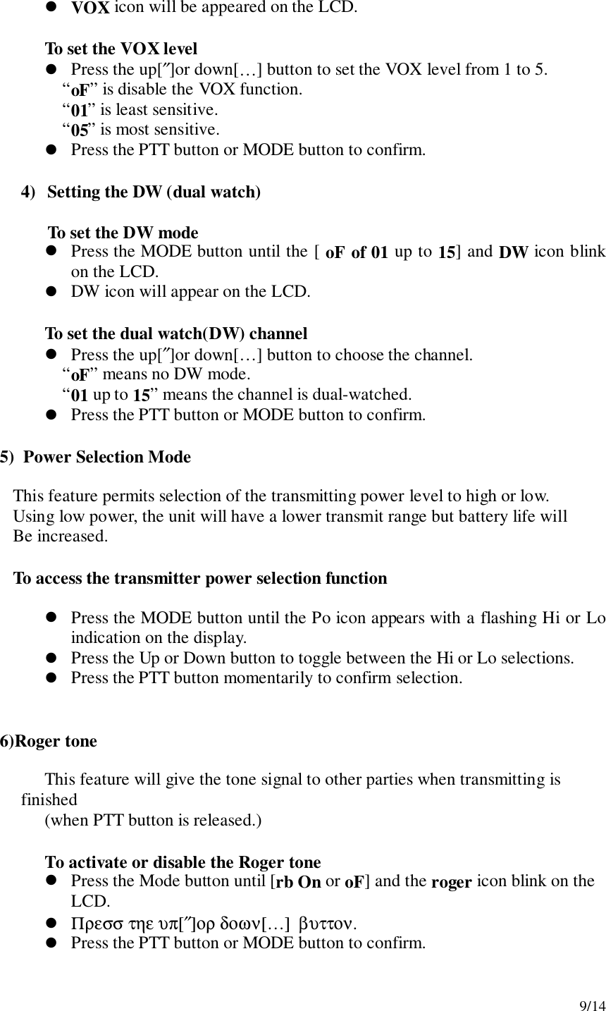 9/14! VOX icon will be appeared on the LCD.To set the VOX level! Press the up[″]or down[…] button to set the VOX level from 1 to 5.“oF” is disable the VOX function.“01” is least sensitive.“05” is most sensitive.! Press the PTT button or MODE button to confirm.4) Setting the DW (dual watch)To set the DW mode! Press the MODE button until the [ oF of 01 up to 15] and DW icon blinkon the LCD.! DW icon will appear on the LCD.To set the dual watch(DW) channel! Press the up[″]or down[…] button to choose the channel.“oF” means no DW mode.“01 up to 15” means the channel is dual-watched.! Press the PTT button or MODE button to confirm.    5)  Power Selection Mode       This feature permits selection of the transmitting power level to high or low.       Using low power, the unit will have a lower transmit range but battery life will       Be increased.       To access the transmitter power selection function! Press the MODE button until the Po icon appears with a flashing Hi or Loindication on the display.! Press the Up or Down button to toggle between the Hi or Lo selections.! Press the PTT button momentarily to confirm selection.    6)Roger toneThis feature will give the tone signal to other parties when transmitting isfinished(when PTT button is released.)To activate or disable the Roger tone! Press the Mode button until [rb On or oF] and the roger icon blink on theLCD.! Πρεσσ τηε υπ[″]ορ δοων[…]  βυττον.! Press the PTT button or MODE button to confirm.