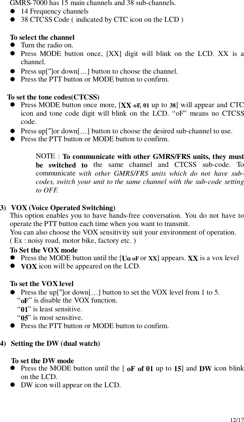 12/17GMRS-7000 has 15 main channels and 38 sub-channels.! 14 Frequency channels! 38 CTCSS Code ( indicated by CTC icon on the LCD )To select the channel! Turn the radio on.! Press MODE button once, [XX] digit will blink on the LCD. XX is achannel.! Press up[″]or down[…] button to choose the channel.! Press the PTT button or MODE button to confirm.To set the tone codes(CTCSS)! Press MODE button once more, [XX oF, 01 up to 38] will appear and CTCicon and tone code digit will blink on the LCD. “oF” means no CTCSScode.! Press up[″]or down[…] button to choose the desired sub-channel to use.! Press the PTT button or MODE button to confirm.NOTE : To communicate with other GMRS/FRS units, they mustbe switched to the same channel and CTCSS sub-code. Tocommunicate  with other GMRS/FRS units which do not have sub-codes, switch your unit to the same channel with the sub-code settingto OFF.3) VOX (Voice Operated Switching)This option enables you to have hands-free conversation. You do not have tooperate the PTT button each time when you want to transmit.You can also choose the VOX sensitivity suit your environment of operation.( Ex : noisy road, motor bike, factory etc. )To Set the VOX mode! Press the MODE button until the [Uo oF or XX] appears. XX is a vox level! VOX icon will be appeared on the LCD.To set the VOX level! Press the up[″]or down[…] button to set the VOX level from 1 to 5.“oF” is disable the VOX function.“01” is least sensitive.“05” is most sensitive.! Press the PTT button or MODE button to confirm.4) Setting the DW (dual watch)To set the DW mode! Press the MODE button until the [ oF of 01 up to 15] and DW icon blinkon the LCD.! DW icon will appear on the LCD.
