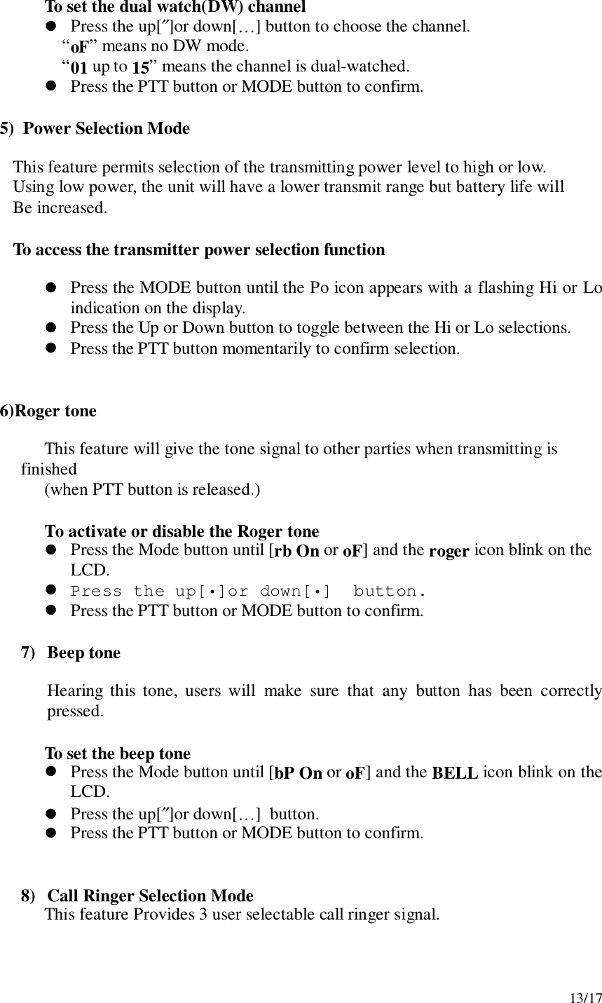 13/17To set the dual watch(DW) channel! Press the up[″]or down[…] button to choose the channel.“oF” means no DW mode.“01 up to 15” means the channel is dual-watched.! Press the PTT button or MODE button to confirm.    5)  Power Selection Mode       This feature permits selection of the transmitting power level to high or low.       Using low power, the unit will have a lower transmit range but battery life will       Be increased.       To access the transmitter power selection function! Press the MODE button until the Po icon appears with a flashing Hi or Loindication on the display.! Press the Up or Down button to toggle between the Hi or Lo selections.! Press the PTT button momentarily to confirm selection.    6)Roger toneThis feature will give the tone signal to other parties when transmitting isfinished(when PTT button is released.)To activate or disable the Roger tone! Press the Mode button until [rb On or oF] and the roger icon blink on theLCD.! Press the up[•]or down[•]  button.! Press the PTT button or MODE button to confirm.7) Beep toneHearing this tone, users will make sure that any button has been correctlypressed.To set the beep tone! Press the Mode button until [bP On or oF] and the BELL icon blink on theLCD.! Press the up[″]or down[…]  button.! Press the PTT button or MODE button to confirm.8) Call Ringer Selection ModeThis feature Provides 3 user selectable call ringer signal.