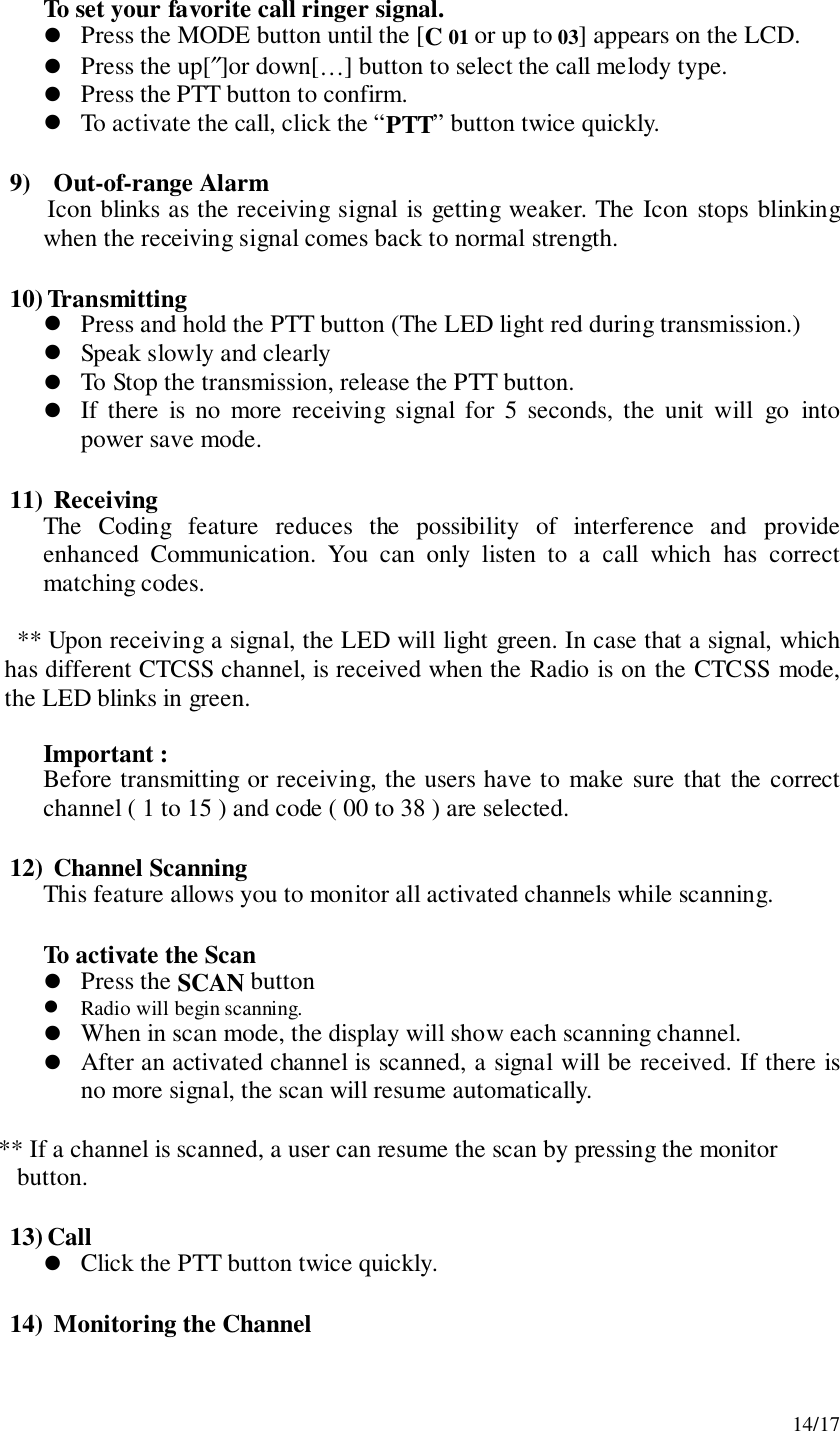 14/17To set your favorite call ringer signal.! Press the MODE button until the [C 01 or up to 03] appears on the LCD.! Press the up[″]or down[…] button to select the call melody type.! Press the PTT button to confirm.! To activate the call, click the “PTT” button twice quickly.9)  Out-of-range AlarmIcon blinks as the receiving signal is getting weaker. The Icon stops blinkingwhen the receiving signal comes back to normal strength.10) Transmitting! Press and hold the PTT button (The LED light red during transmission.)! Speak slowly and clearly! To Stop the transmission, release the PTT button.! If there is no more receiving signal for 5 seconds, the unit will go intopower save mode.11)  ReceivingThe Coding feature reduces the possibility of interference and provideenhanced Communication. You can only listen to a call which has correctmatching codes.** Upon receiving a signal, the LED will light green. In case that a signal, whichhas different CTCSS channel, is received when the Radio is on the CTCSS mode,the LED blinks in green.Important :Before transmitting or receiving, the users have to make sure that the correctchannel ( 1 to 15 ) and code ( 00 to 38 ) are selected.12)  Channel ScanningThis feature allows you to monitor all activated channels while scanning.To activate the Scan! Press the SCAN button! Radio will begin scanning.! When in scan mode, the display will show each scanning channel.! After an activated channel is scanned, a signal will be received. If there isno more signal, the scan will resume automatically.       ** If a channel is scanned, a user can resume the scan by pressing the monitor          button.13) Call! Click the PTT button twice quickly.14)  Monitoring the Channel