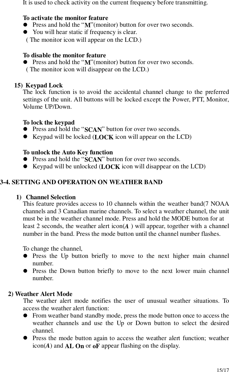 15/17It is used to check activity on the current frequency before transmitting.To activate the monitor feature! Press and hold the “M”(monitor) button for over two seconds.! You will hear static if frequency is clear.  ( The monitor icon will appear on the LCD.)To disable the monitor feature! Press and hold the “M”(monitor) button for over two seconds.  ( The monitor icon will disappear on the LCD.)15)  Keypad LockThe lock function is to avoid the accidental channel change to the preferredsettings of the unit. All buttons will be locked except the Power, PTT, Monitor,Volume UP/Down.To lock the keypad! Press and hold the “SCAN” button for over two seconds.! Keypad will be locked (LOCK icon will appear on the LCD)To unlock the Auto Key function! Press and hold the “SCAN” button for over two seconds.! Keypad will be unlocked (LOCK icon will disappear on the LCD)3-4. SETTING AND OPERATION ON WEATHER BAND1) Channel SelectionThis feature provides access to 10 channels within the weather band(7 NOAAchannels and 3 Canadian marine channels. To select a weather channel, the unitmust be in the weather channel mode. Press and hold the MODE button for atleast 2 seconds, the weather alert icon(A ) will appear, together with a channelnumber in the band. Press the mode button until the channel number flashes.To change the channel,! Press the Up button briefly to move to the next higher main channelnumber.! Press the Down button briefly to move to the next lower main channelnumber.     2) Weather Alert ModeThe weather alert mode notifies the user of unusual weather situations. Toaccess the weather alert function:! From weather band standby mode, press the mode button once to access theweather channels and use the Up or Down button to select the desiredchannel.! Press the mode button again to access the weather alert function; weathericon(A) and AL On or oF appear flashing on the display.