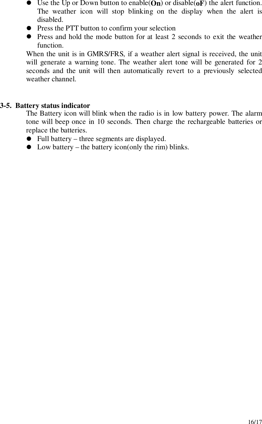 16/17! Use the Up or Down button to enable(On) or disable(oF) the alert function.The weather icon will stop blinking on the display when the alert isdisabled.! Press the PTT button to confirm your selection! Press and hold the mode button for at least 2 seconds to exit the weatherfunction.When the unit is in GMRS/FRS, if a weather alert signal is received, the unitwill generate a warning tone. The weather alert tone will be generated for 2seconds and the unit will then automatically revert to a previously selectedweather channel.3-5.  Battery status indicatorThe Battery icon will blink when the radio is in low battery power. The alarmtone will beep once in 10 seconds. Then charge the rechargeable batteries orreplace the batteries.! Full battery – three segments are displayed.! Low battery – the battery icon(only the rim) blinks.