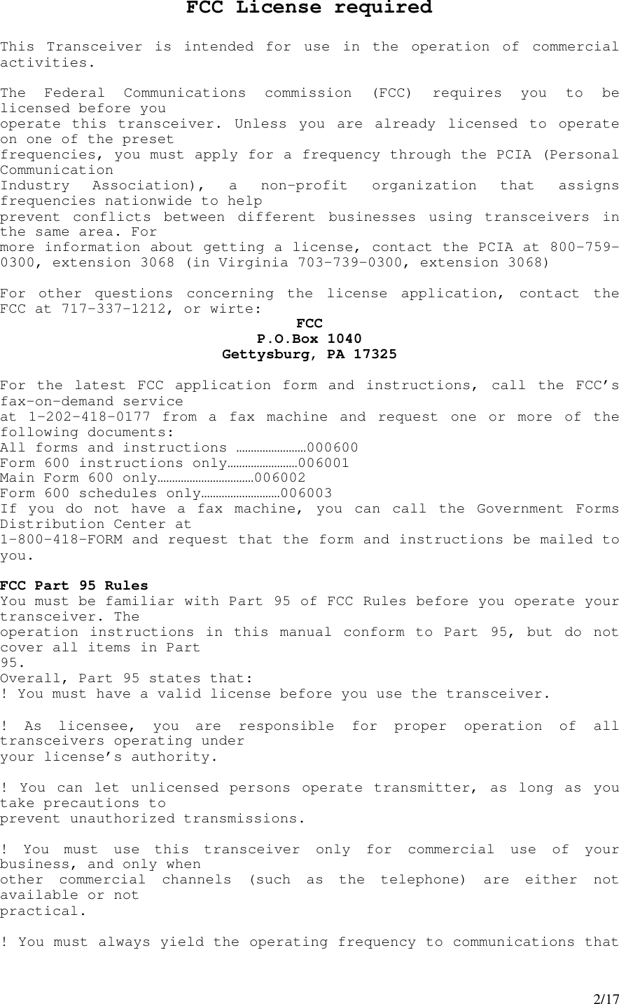 2/17FCC License requiredThis Transceiver is intended for use in the operation of commercialactivities.The Federal Communications commission (FCC) requires you to belicensed before youoperate this transceiver. Unless you are already licensed to operateon one of the presetfrequencies, you must apply for a frequency through the PCIA (PersonalCommunicationIndustry Association), a non-profit organization that assignsfrequencies nationwide to helpprevent conflicts between different businesses using transceivers inthe same area. Formore information about getting a license, contact the PCIA at 800-759-0300, extension 3068 (in Virginia 703-739-0300, extension 3068)For other questions concerning the license application, contact theFCC at 717-337-1212, or wirte: FCCP.O.Box 1040Gettysburg, PA 17325For the latest FCC application form and instructions, call the FCC’sfax-on-demand serviceat 1-202-418-0177 from a fax machine and request one or more of thefollowing documents:All forms and instructions ……………………000600Form 600 instructions only……………………006001Main Form 600 only……………………………006002Form 600 schedules only………………………006003If you do not have a fax machine, you can call the Government FormsDistribution Center at1-800-418-FORM and request that the form and instructions be mailed toyou.FCC Part 95 RulesYou must be familiar with Part 95 of FCC Rules before you operate yourtransceiver. Theoperation instructions in this manual conform to Part 95, but do notcover all items in Part95.Overall, Part 95 states that:! You must have a valid license before you use the transceiver.! As licensee, you are responsible for proper operation of alltransceivers operating underyour license’s authority.! You can let unlicensed persons operate transmitter, as long as youtake precautions toprevent unauthorized transmissions.! You must use this transceiver only for commercial use of yourbusiness, and only whenother commercial channels (such as the telephone) are either notavailable or notpractical.! You must always yield the operating frequency to communications that