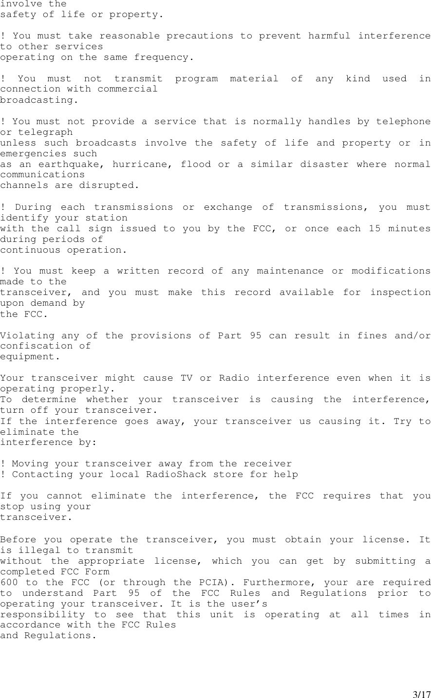 3/17involve thesafety of life or property.! You must take reasonable precautions to prevent harmful interferenceto other servicesoperating on the same frequency.! You must not transmit program material of any kind used inconnection with commercialbroadcasting.! You must not provide a service that is normally handles by telephoneor telegraphunless such broadcasts involve the safety of life and property or inemergencies suchas an earthquake, hurricane, flood or a similar disaster where normalcommunicationschannels are disrupted.! During each transmissions or exchange of transmissions, you mustidentify your stationwith the call sign issued to you by the FCC, or once each 15 minutesduring periods ofcontinuous operation.! You must keep a written record of any maintenance or modificationsmade to thetransceiver, and you must make this record available for inspectionupon demand bythe FCC.Violating any of the provisions of Part 95 can result in fines and/orconfiscation ofequipment.Your transceiver might cause TV or Radio interference even when it isoperating properly.To determine whether your transceiver is causing the interference,turn off your transceiver.If the interference goes away, your transceiver us causing it. Try toeliminate theinterference by:! Moving your transceiver away from the receiver! Contacting your local RadioShack store for helpIf you cannot eliminate the interference, the FCC requires that youstop using yourtransceiver.Before you operate the transceiver, you must obtain your license. Itis illegal to transmitwithout the appropriate license, which you can get by submitting acompleted FCC Form600 to the FCC (or through the PCIA). Furthermore, your are requiredto understand Part 95 of the FCC Rules and Regulations prior tooperating your transceiver. It is the user’sresponsibility to see that this unit is operating at all times inaccordance with the FCC Rulesand Regulations.