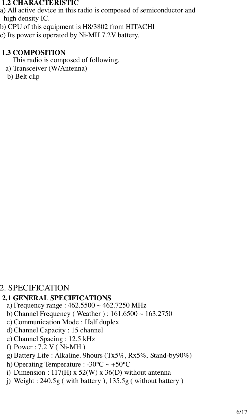 6/171.2 CHARACTERISTIC     a) All active device in this radio is composed of semiconductor and       high density IC.     b) CPU of this equipment is H8/3802 from HITACHI     c) Its power is operated by Ni-MH 7.2V battery.1.3 COMPOSITIONThis radio is composed of following.   a) Transceiver (W/Antenna) b) Belt clip2. SPECIFICATION2.1 GENERAL SPECIFICATIONSa) Frequency range : 462.5500 ~ 462.7250 MHzb) Channel Frequency ( Weather ) : 161.6500 ~ 163.2750c) Communication Mode : Half duplexd) Channel Capacity : 15 channele) Channel Spacing : 12.5 kHzf) Power : 7.2 V ( Ni-MH )g) Battery Life : Alkaline. 9hours (Tx5%, Rx5%, Stand-by90%)h) Operating Temperature : -30°C ~ +50°Ci) Dimension : 117(H) x 52(W) x 36(D) without antennaj) Weight : 240.5g ( with battery ), 135.5g ( without battery )