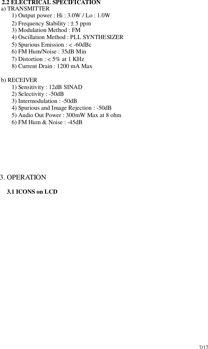 7/172.2 ELECTRICAL SPECIFICATION   a) TRANSMITTER1) Output power : Hi : 3.0W / Lo : 1.0W2) Frequency Stability : ± 5 ppm3) Modulation Method : FM4) Oscillation Method : PLL SYNTHESIZER5) Spurious Emission : &lt; -60dBc6) FM Hum/Noise : 35dB Min7) Distortion : &lt; 5% at 1 KHz8) Current Drain : 1200 mA Max   b) RECEIVER1) Sensitivity : 12dB SINAD2) Selectivity : -50dB3) Intermodulation : -50dB4) Spurious and Image Rejection : -50dB5) Audio Out Power : 300mW Max at 8 ohm6) FM Hum &amp; Noise : -45dB 3. OPERATION3.1 ICONS on LCD
